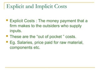 Explicit and Implicit Costs
 Explicit Costs : The money payment that a
firm makes to the outsiders who supply
inputs.
 These are the “out of pocket ” costs.
 Eg. Salaries, price paid for raw material,
components etc.
 