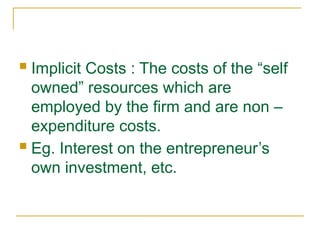  Implicit Costs : The costs of the “self
owned” resources which are
employed by the firm and are non –
expenditure costs.
 Eg. Interest on the entrepreneur’s
own investment, etc.
 