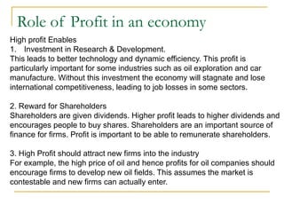 Role of Profit in an economy
High profit Enables
1. Investment in Research & Development.
This leads to better technology and dynamic efficiency. This profit is
particularly important for some industries such as oil exploration and car
manufacture. Without this investment the economy will stagnate and lose
international competitiveness, leading to job losses in some sectors.
2. Reward for Shareholders
Shareholders are given dividends. Higher profit leads to higher dividends and
encourages people to buy shares. Shareholders are an important source of
finance for firms. Profit is important to be able to remunerate shareholders.
3. High Profit should attract new firms into the industry
For example, the high price of oil and hence profits for oil companies should
encourage firms to develop new oil fields. This assumes the market is
contestable and new firms can actually enter.
 