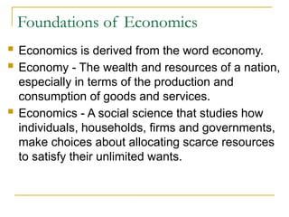 Foundations of Economics
 Economics is derived from the word economy.
 Economy - The wealth and resources of a nation,
especially in terms of the production and
consumption of goods and services.
 Economics - A social science that studies how
individuals, households, firms and governments,
make choices about allocating scarce resources
to satisfy their unlimited wants.
 