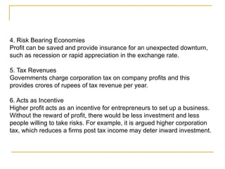 4. Risk Bearing Economies
Profit can be saved and provide insurance for an unexpected downturn,
such as recession or rapid appreciation in the exchange rate.
5. Tax Revenues
Governments charge corporation tax on company profits and this
provides crores of rupees of tax revenue per year.
6. Acts as Incentive
Higher profit acts as an incentive for entrepreneurs to set up a business.
Without the reward of profit, there would be less investment and less
people willing to take risks. For example, it is argued higher corporation
tax, which reduces a firms post tax income may deter inward investment.
 