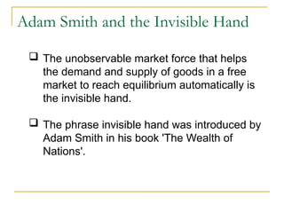 Adam Smith and the Invisible Hand
 The unobservable market force that helps
the demand and supply of goods in a free
market to reach equilibrium automatically is
the invisible hand.
 The phrase invisible hand was introduced by
Adam Smith in his book 'The Wealth of
Nations'.
 