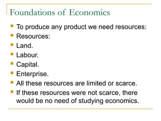 Foundations of Economics
 To produce any product we need resources:
 Resources:
 Land.
 Labour.
 Capital.
 Enterprise.
 All these resources are limited or scarce.
 If these resources were not scarce, there
would be no need of studying economics.
 