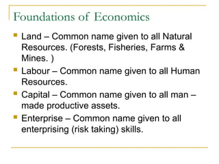 Foundations of Economics
 Land – Common name given to all Natural
Resources. (Forests, Fisheries, Farms &
Mines. )
 Labour – Common name given to all Human
Resources.
 Capital – Common name given to all man –
made productive assets.
 Enterprise – Common name given to all
enterprising (risk taking) skills.
 