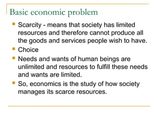 Basic economic problem
 Scarcity - means that society has limited
resources and therefore cannot produce all
the goods and services people wish to have.
 Choice
 Needs and wants of human beings are
unlimited and resources to fulfill these needs
and wants are limited.
 So, economics is the study of how society
manages its scarce resources.
 