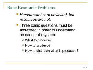 8 of 40
Basic Economic Problems
 Human wants are unlimited, but
resources are not.
 Three basic questions must be
answered in order to understand
an economic system:
 What to produce?
 How to produce?
 How to distribute what is produced?
 