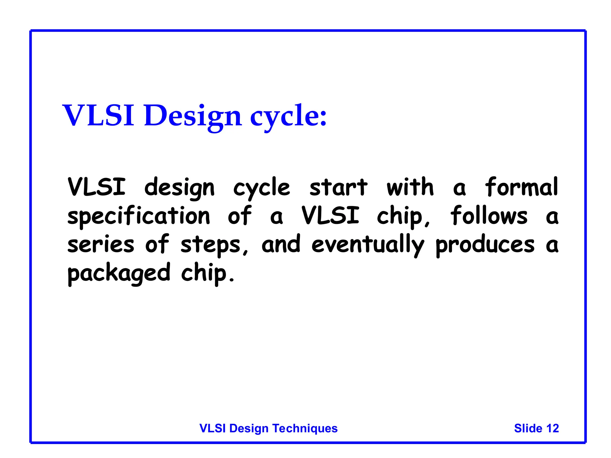 Slide 12
VLSI Design Techniques
VLSI Design cycle:
VLSI design cycle start with a formal
specification of a VLSI chip, follows a
series of steps, and eventually produces a
packaged chip.
 