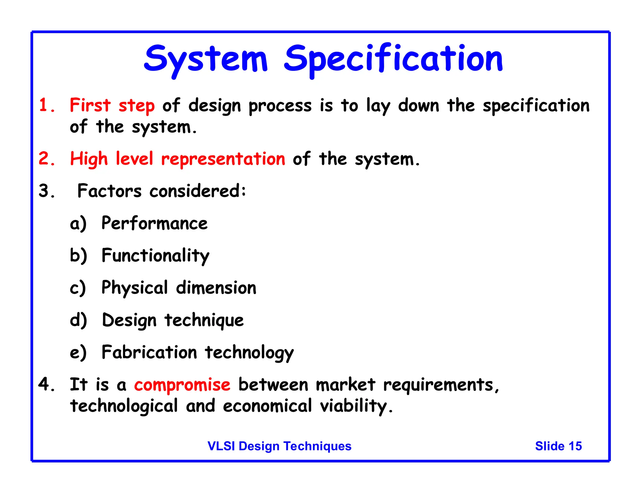 Slide 15
VLSI Design Techniques
System Specification
1. First step of design process is to lay down the specification
of the system.
2. High level representation of the system.
3. Factors considered:
a) Performance
b) Functionality
c) Physical dimension
d) Design technique
e) Fabrication technology
4. It is a compromise between market requirements,
technological and economical viability.
 