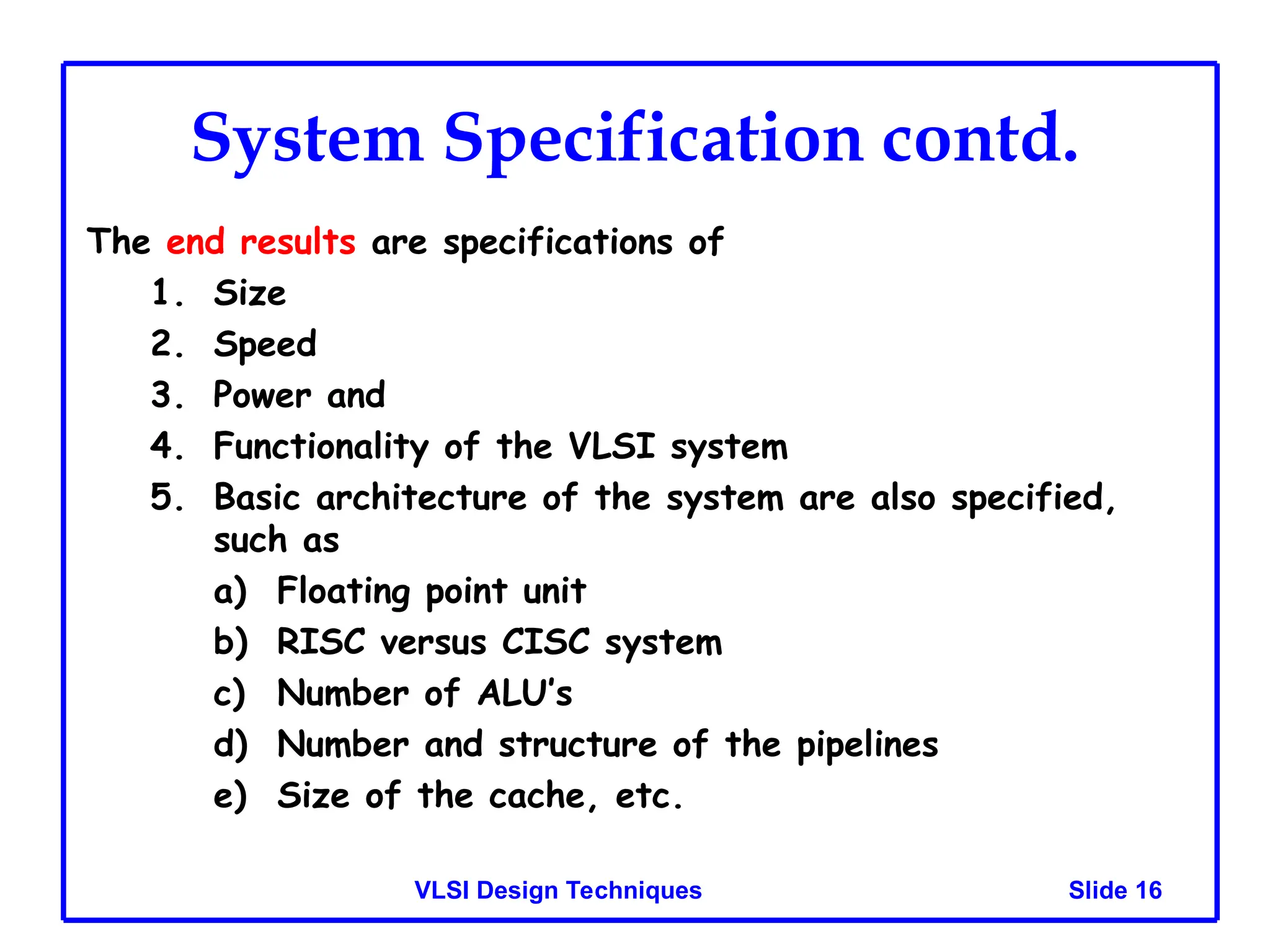 Slide 16
VLSI Design Techniques
System Specification contd.
The end results are specifications of
1. Size
2. Speed
3. Power and
4. Functionality of the VLSI system
5. Basic architecture of the system are also specified,
such as
a) Floating point unit
b) RISC versus CISC system
c) Number of ALU’s
d) Number and structure of the pipelines
e) Size of the cache, etc.
 