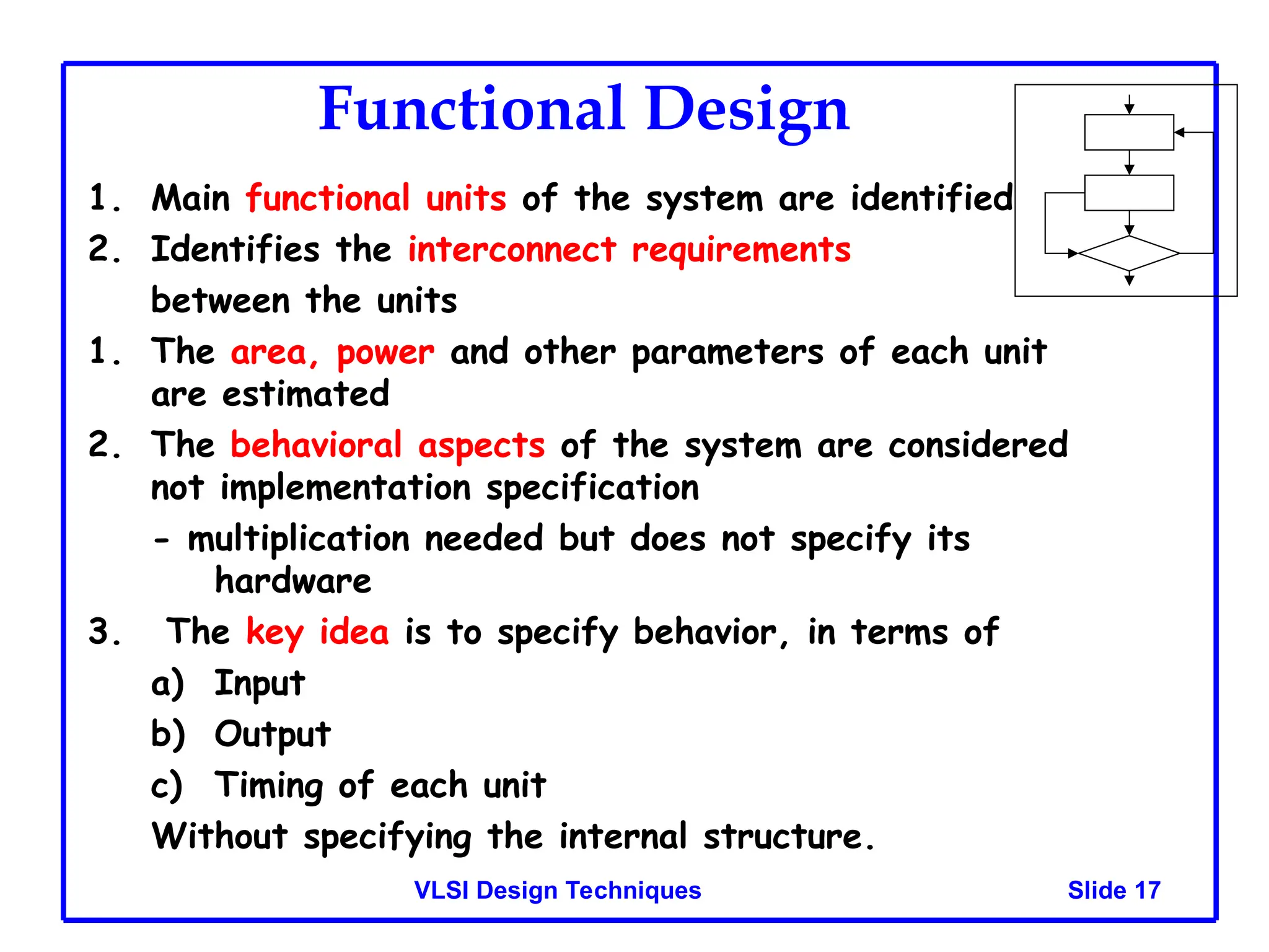 Slide 17
VLSI Design Techniques
Functional Design
1. Main functional units of the system are identified
2. Identifies the interconnect requirements
between the units
1. The area, power and other parameters of each unit
are estimated
2. The behavioral aspects of the system are considered
not implementation specification
- multiplication needed but does not specify its
hardware
3. The key idea is to specify behavior, in terms of
a) Input
b) Output
c) Timing of each unit
Without specifying the internal structure.
 