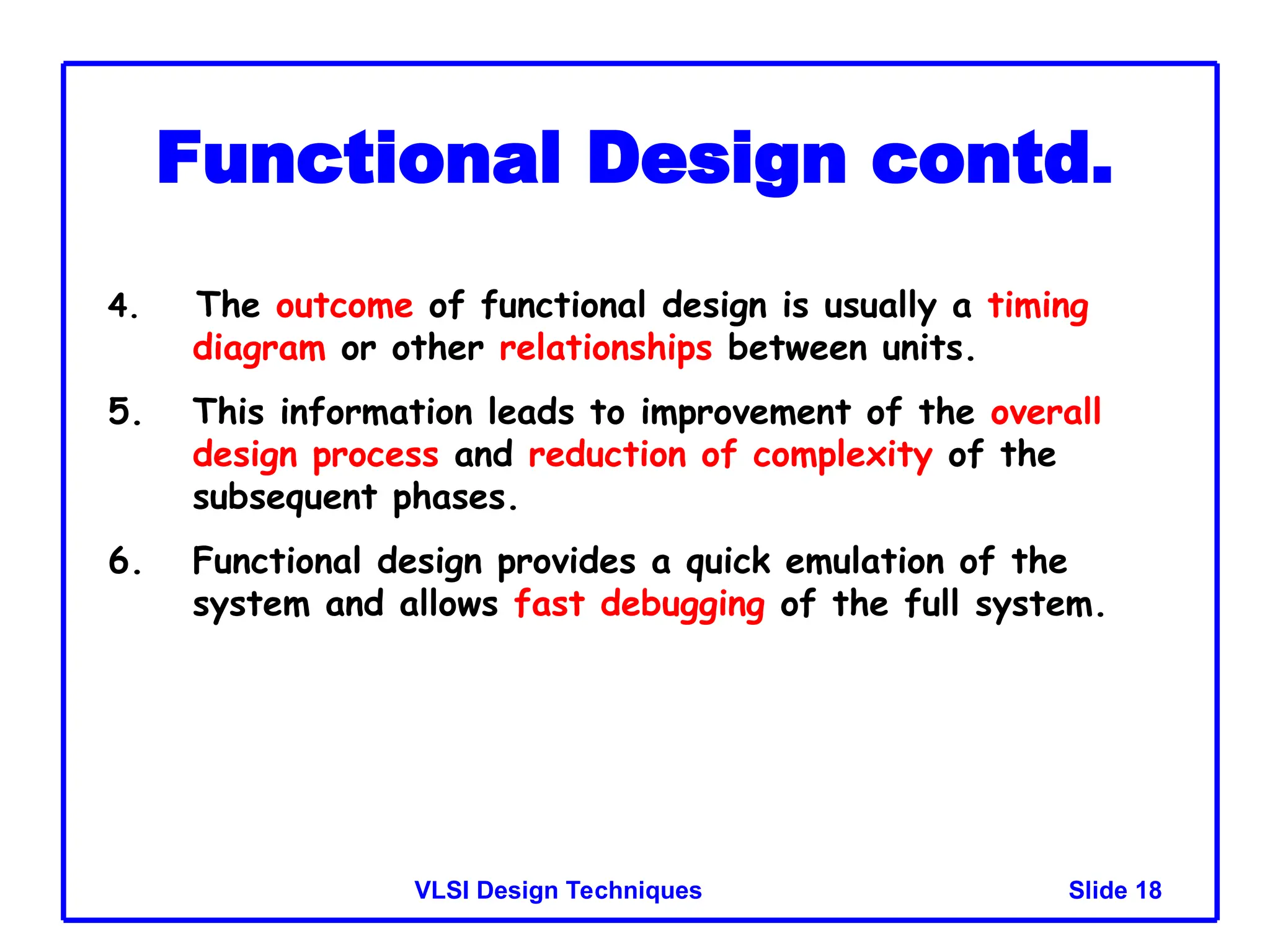 Slide 18
VLSI Design Techniques
Functional Design contd.
4. The outcome of functional design is usually a timing
diagram or other relationships between units.
5. This information leads to improvement of the overall
design process and reduction of complexity of the
subsequent phases.
6. Functional design provides a quick emulation of the
system and allows fast debugging of the full system.
 