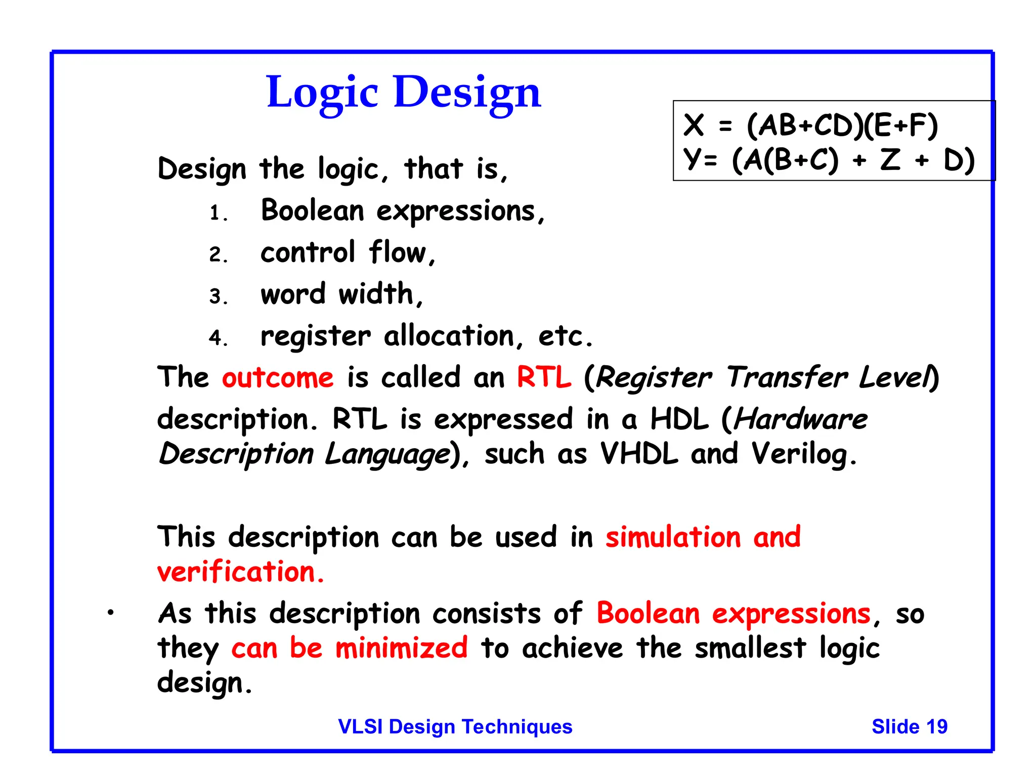 Slide 19
VLSI Design Techniques
Logic Design
Design the logic, that is,
1. Boolean expressions,
2. control flow,
3. word width,
4. register allocation, etc.
The outcome is called an RTL (Register Transfer Level)
description. RTL is expressed in a HDL (Hardware
Description Language), such as VHDL and Verilog.
This description can be used in simulation and
verification.
• As this description consists of Boolean expressions, so
they can be minimized to achieve the smallest logic
design.
X = (AB+CD)(E+F)
Y= (A(B+C) + Z + D)
 