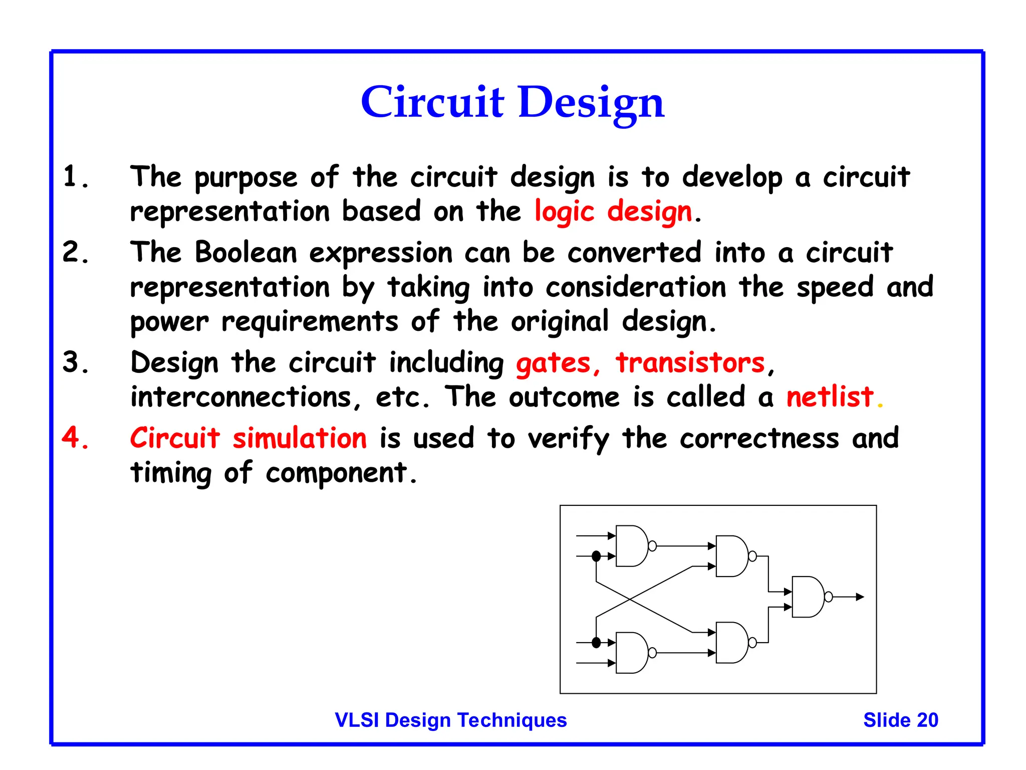 Slide 20
VLSI Design Techniques
Circuit Design
1. The purpose of the circuit design is to develop a circuit
representation based on the logic design.
2. The Boolean expression can be converted into a circuit
representation by taking into consideration the speed and
power requirements of the original design.
3. Design the circuit including gates, transistors,
interconnections, etc. The outcome is called a netlist.
4. Circuit simulation is used to verify the correctness and
timing of component.
 