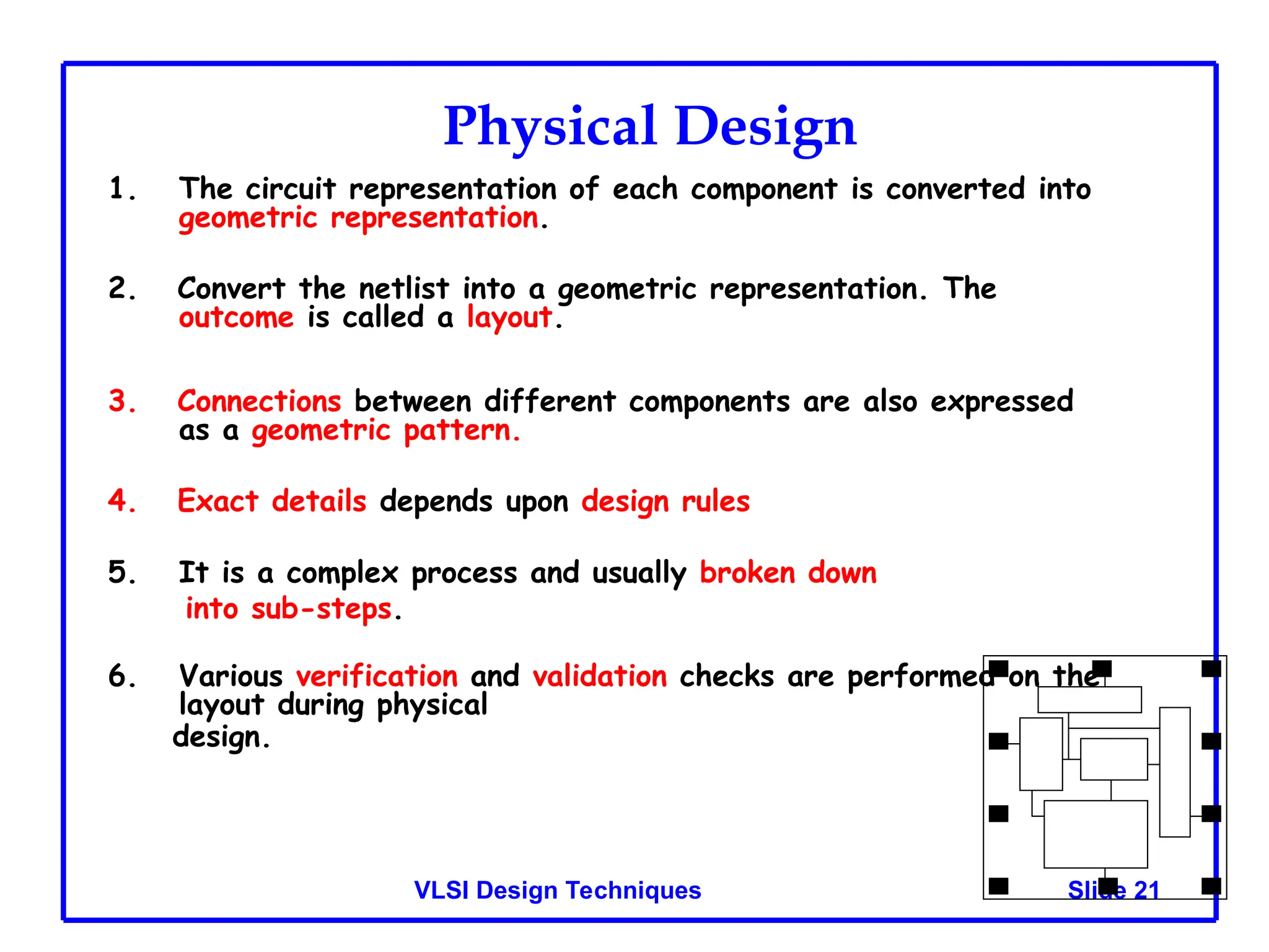 Slide 21
VLSI Design Techniques
Physical Design
1. The circuit representation of each component is converted into
geometric representation.
2. Convert the netlist into a geometric representation. The
outcome is called a layout.
3. Connections between different components are also expressed
as a geometric pattern.
4. Exact details depends upon design rules
5. It is a complex process and usually broken down
into sub-steps.
6. Various verification and validation checks are performed on the
layout during physical
design.
 