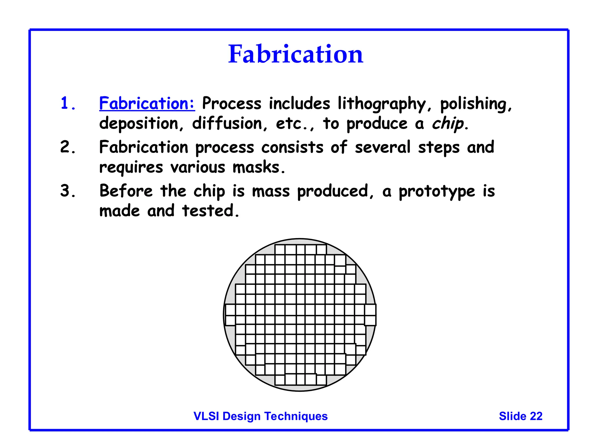 Slide 22
VLSI Design Techniques
Fabrication
1. Fabrication: Process includes lithography, polishing,
deposition, diffusion, etc., to produce a chip.
2. Fabrication process consists of several steps and
requires various masks.
3. Before the chip is mass produced, a prototype is
made and tested.
 