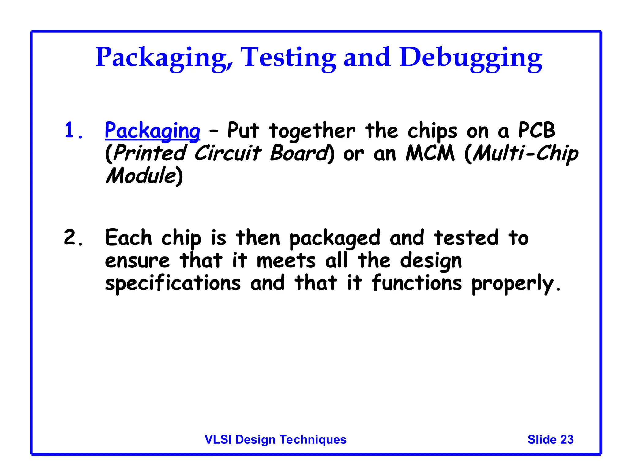 Slide 23
VLSI Design Techniques
Packaging, Testing and Debugging
1. Packaging – Put together the chips on a PCB
(Printed Circuit Board) or an MCM (Multi-Chip
Module)
2. Each chip is then packaged and tested to
ensure that it meets all the design
specifications and that it functions properly.
 