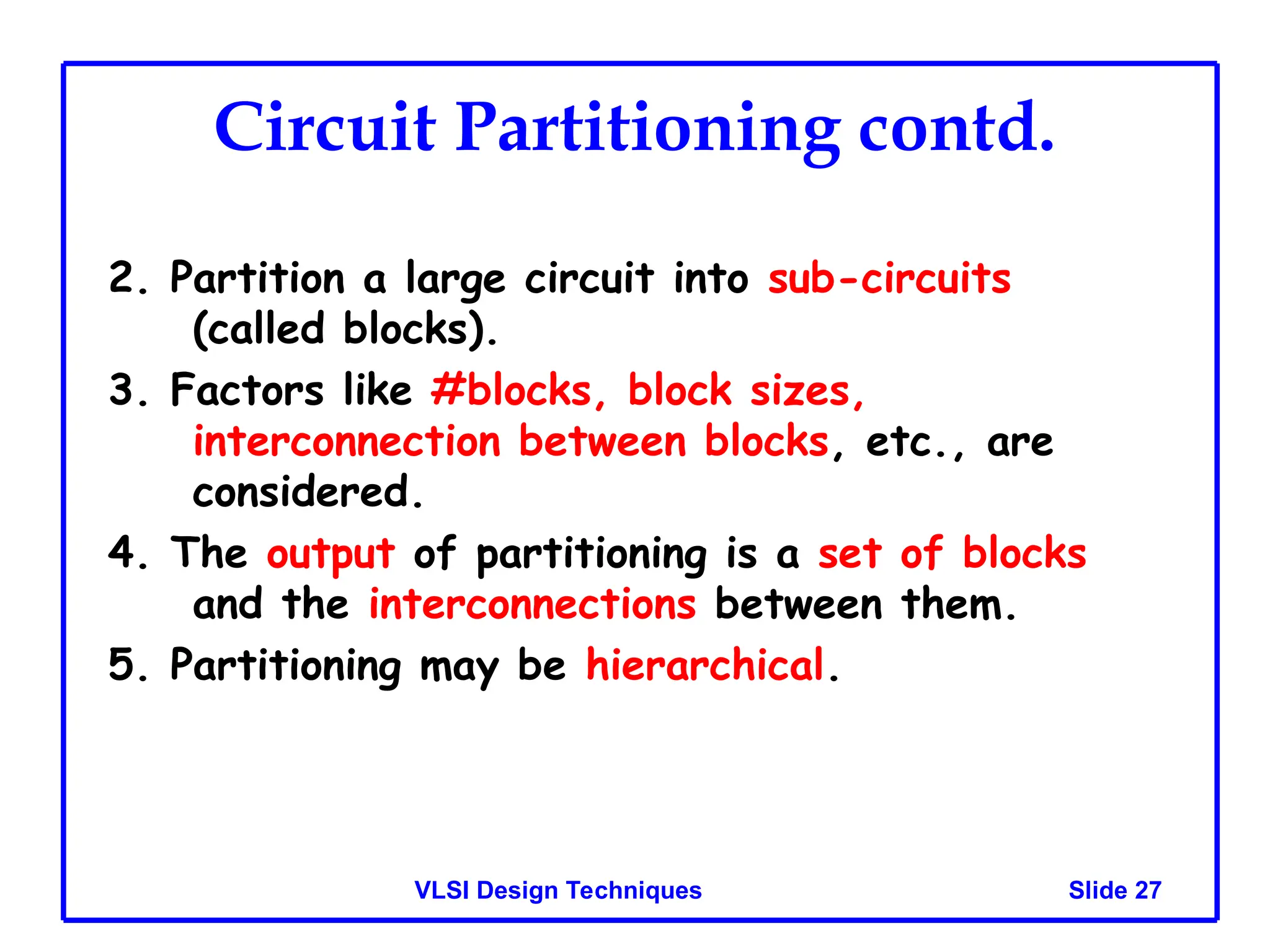 Slide 27
VLSI Design Techniques
Circuit Partitioning contd.
2. Partition a large circuit into sub-circuits
(called blocks).
3. Factors like #blocks, block sizes,
interconnection between blocks, etc., are
considered.
4. The output of partitioning is a set of blocks
and the interconnections between them.
5. Partitioning may be hierarchical.
 