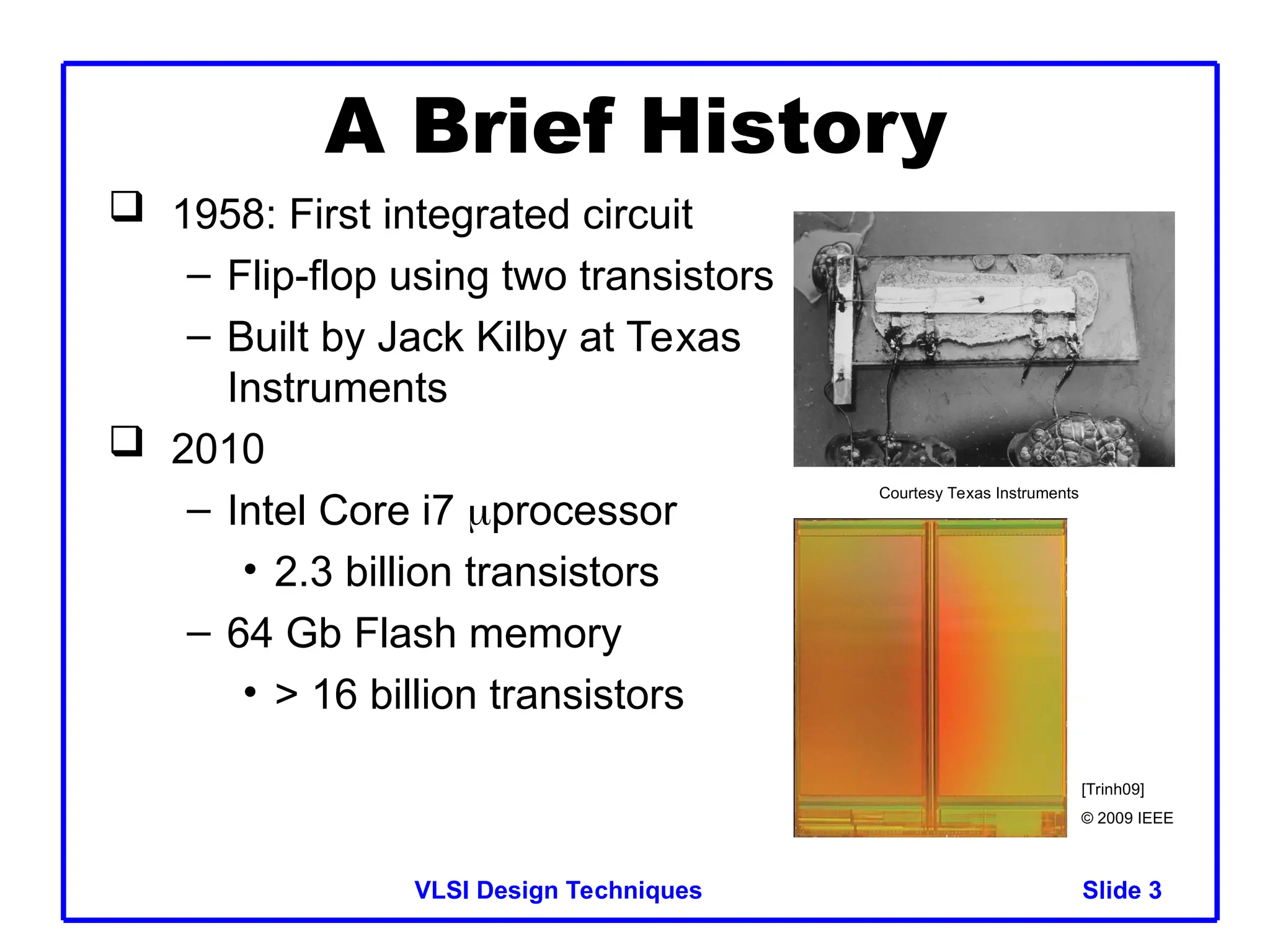 Slide 3
VLSI Design Techniques 3
A Brief History
 1958: First integrated circuit
– Flip-flop using two transistors
– Built by Jack Kilby at Texas
Instruments
 2010
– Intel Core i7 processor
• 2.3 billion transistors
– 64 Gb Flash memory
• > 16 billion transistors
Courtesy Texas Instruments
[Trinh09]
© 2009 IEEE
 