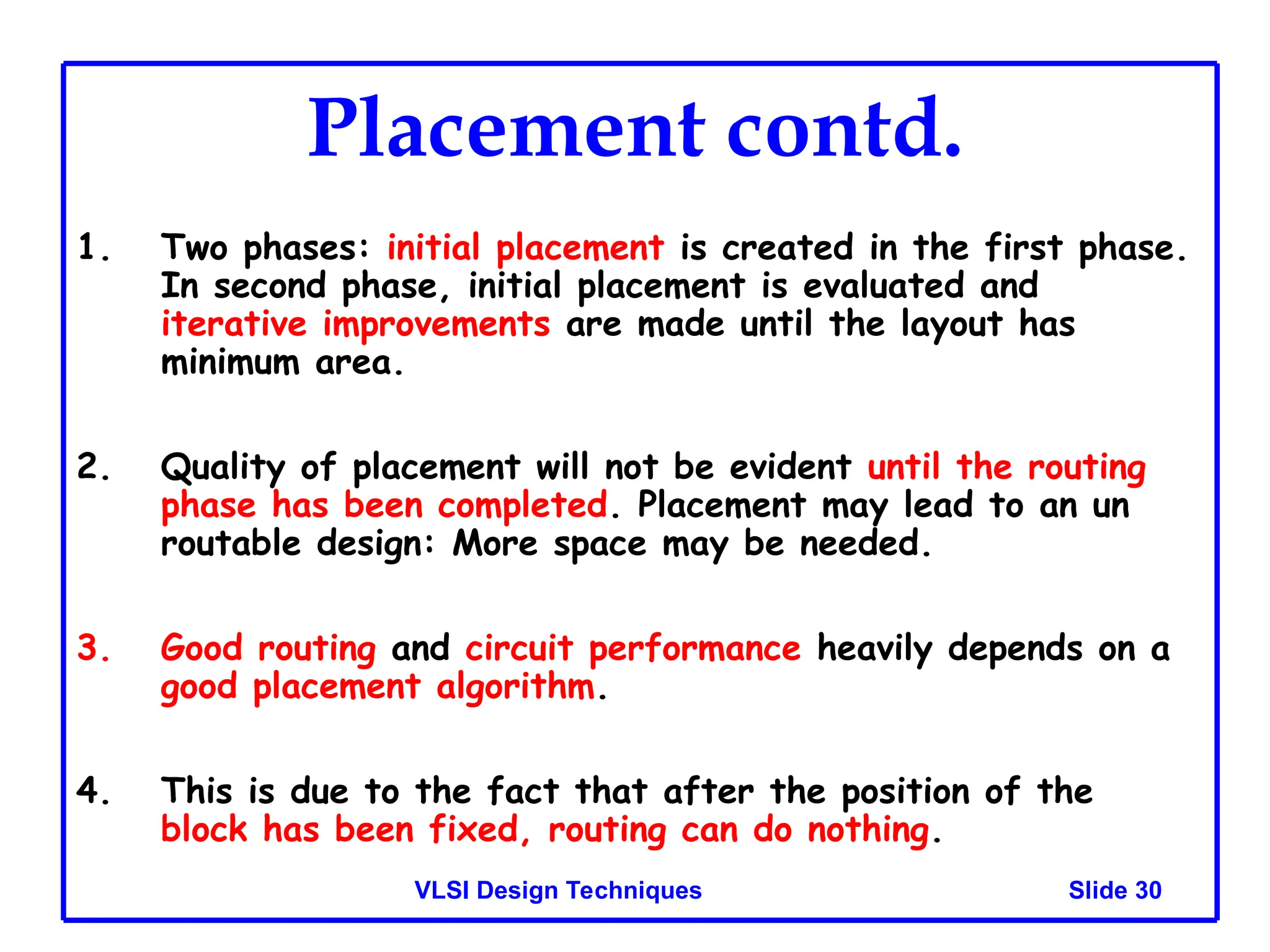 Slide 30
VLSI Design Techniques
Placement contd.
1. Two phases: initial placement is created in the first phase.
In second phase, initial placement is evaluated and
iterative improvements are made until the layout has
minimum area.
2. Quality of placement will not be evident until the routing
phase has been completed. Placement may lead to an un
routable design: More space may be needed.
3. Good routing and circuit performance heavily depends on a
good placement algorithm.
4. This is due to the fact that after the position of the
block has been fixed, routing can do nothing.
 