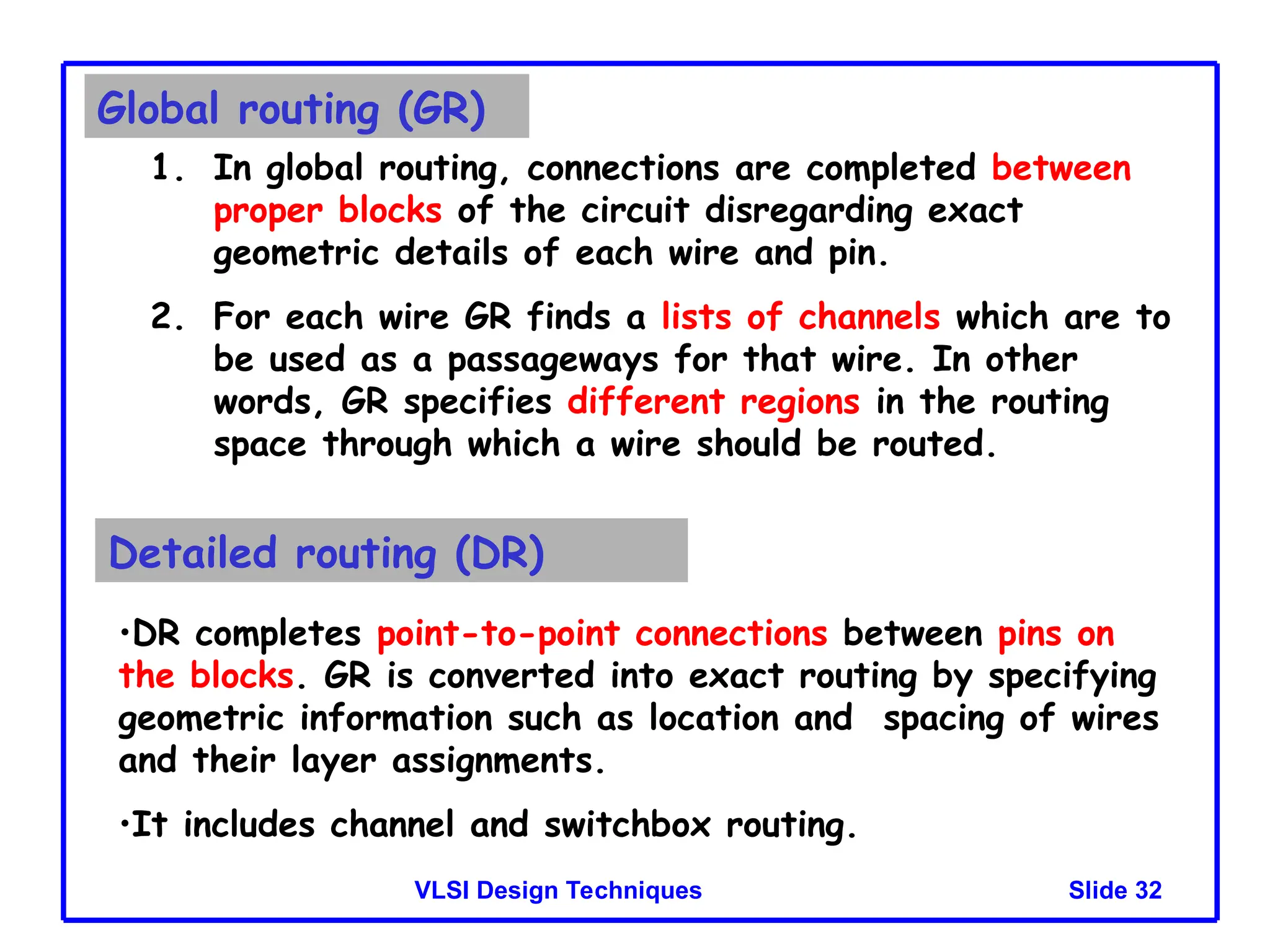 Slide 32
VLSI Design Techniques
Global routing (GR)
1. In global routing, connections are completed between
proper blocks of the circuit disregarding exact
geometric details of each wire and pin.
2. For each wire GR finds a lists of channels which are to
be used as a passageways for that wire. In other
words, GR specifies different regions in the routing
space through which a wire should be routed.
Detailed routing (DR)
•DR completes point-to-point connections between pins on
the blocks. GR is converted into exact routing by specifying
geometric information such as location and spacing of wires
and their layer assignments.
•It includes channel and switchbox routing.
 
