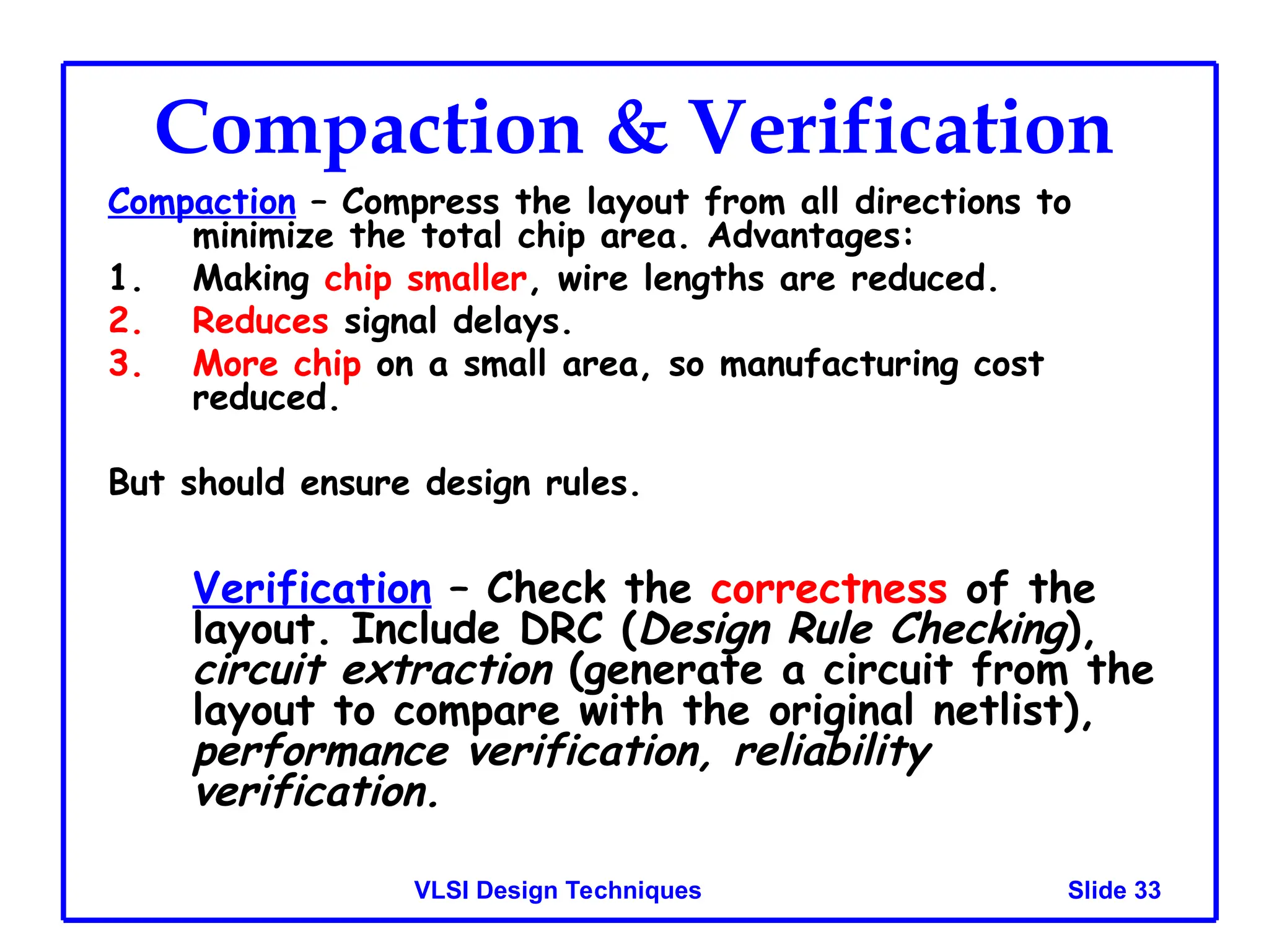 Slide 33
VLSI Design Techniques
Compaction & Verification
Compaction – Compress the layout from all directions to
minimize the total chip area. Advantages:
1. Making chip smaller, wire lengths are reduced.
2. Reduces signal delays.
3. More chip on a small area, so manufacturing cost
reduced.
But should ensure design rules.
Verification – Check the correctness of the
layout. Include DRC (Design Rule Checking),
circuit extraction (generate a circuit from the
layout to compare with the original netlist),
performance verification, reliability
verification.
 