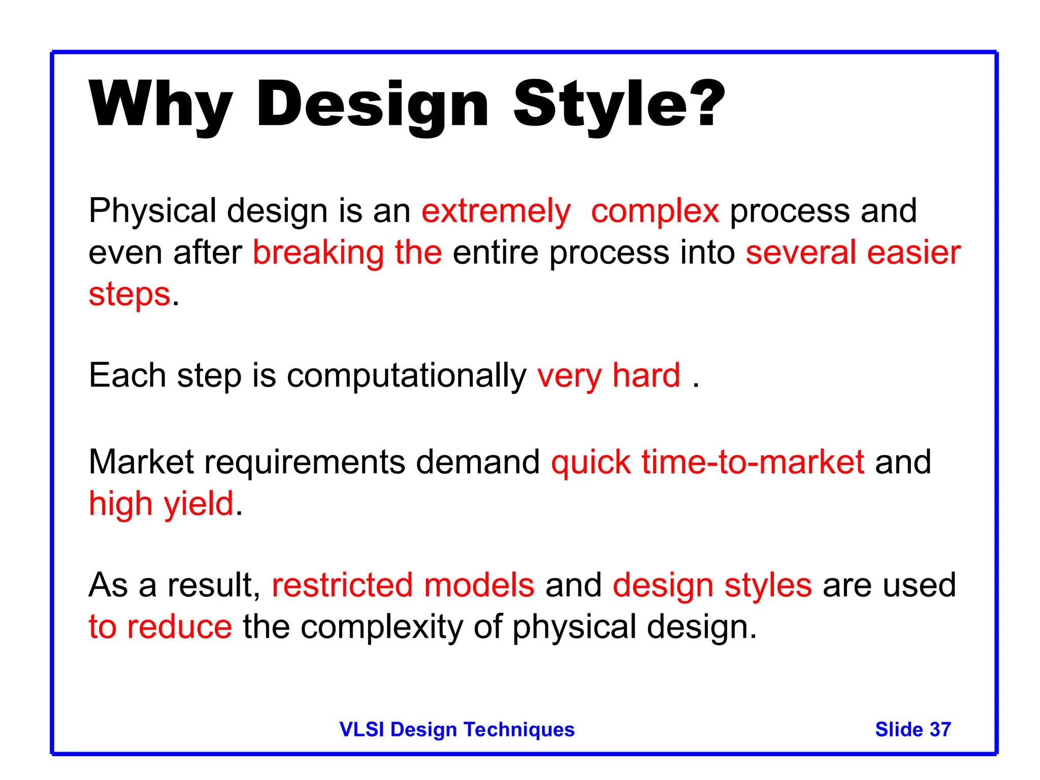 Slide 37
VLSI Design Techniques
Why Design Style?
Physical design is an extremely complex process and
even after breaking the entire process into several easier
steps.
Each step is computationally very hard .
Market requirements demand quick time-to-market and
high yield.
As a result, restricted models and design styles are used
to reduce the complexity of physical design.
 