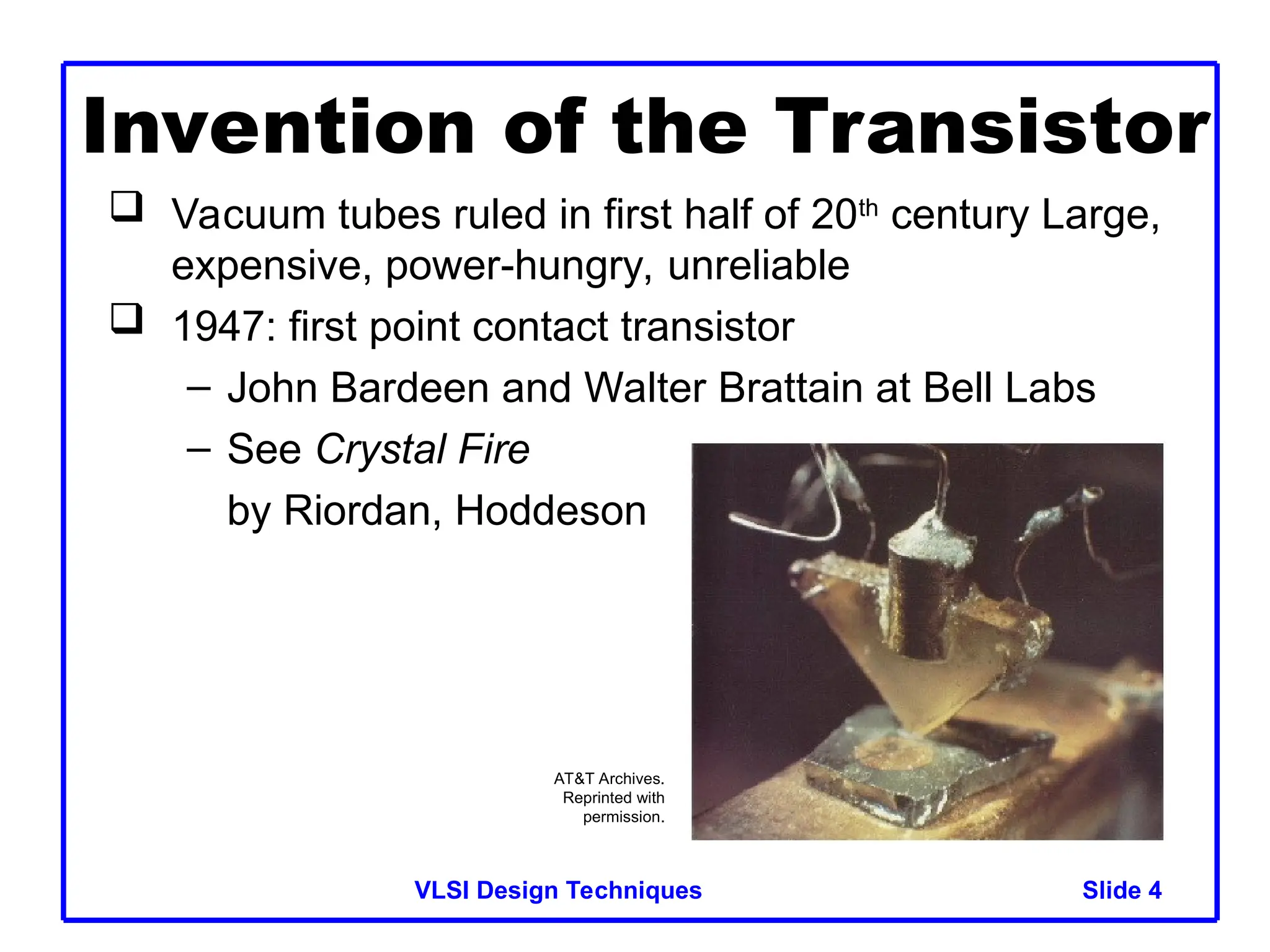 Slide 4
VLSI Design Techniques 4
Invention of the Transistor
 Vacuum tubes ruled in first half of 20th
century Large,
expensive, power-hungry, unreliable
 1947: first point contact transistor
– John Bardeen and Walter Brattain at Bell Labs
– See Crystal Fire
by Riordan, Hoddeson
AT&T Archives.
Reprinted with
permission.
 