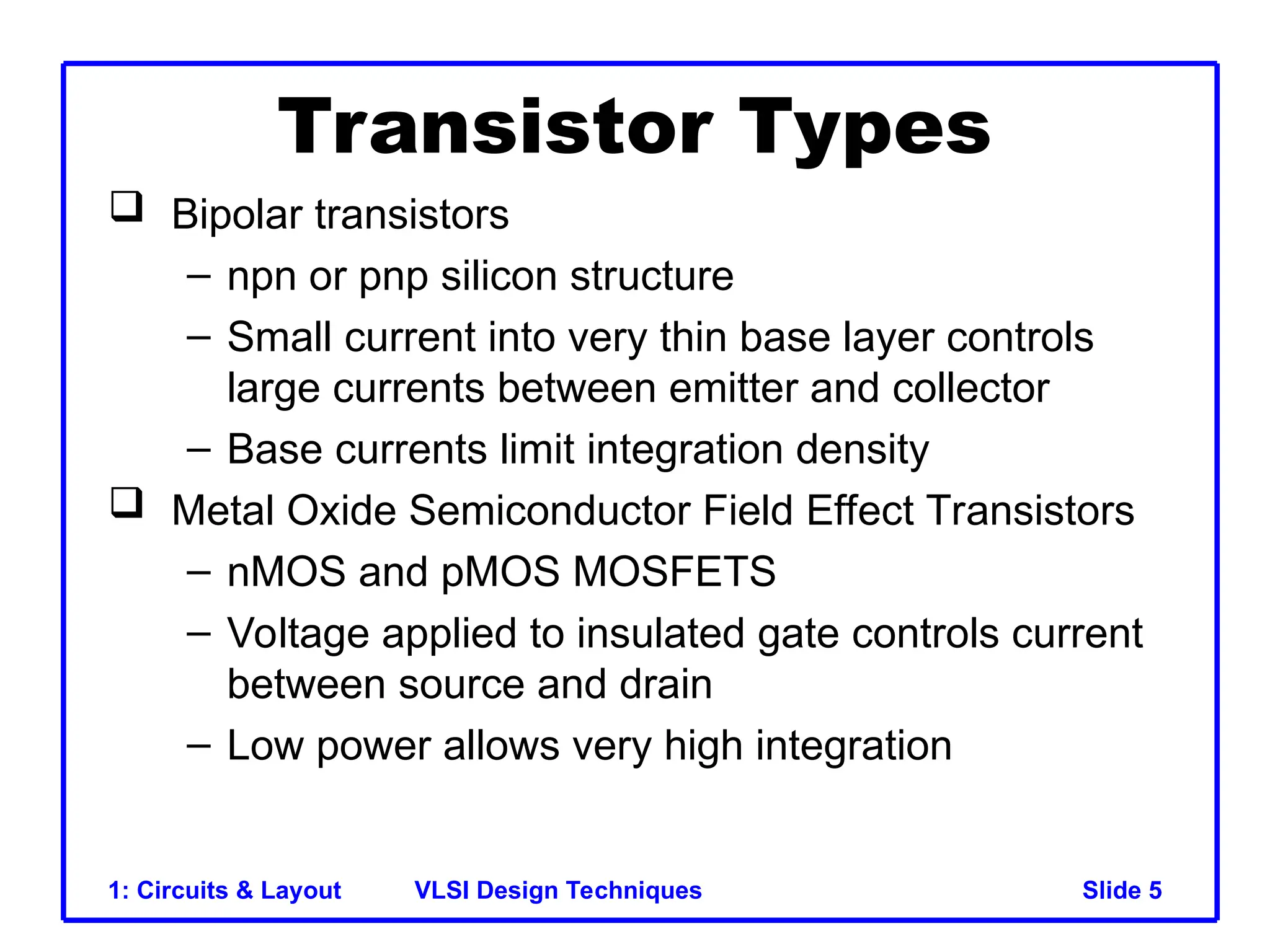 Slide 5
VLSI Design Techniques
1: Circuits & Layout 5
Transistor Types
 Bipolar transistors
– npn or pnp silicon structure
– Small current into very thin base layer controls
large currents between emitter and collector
– Base currents limit integration density
 Metal Oxide Semiconductor Field Effect Transistors
– nMOS and pMOS MOSFETS
– Voltage applied to insulated gate controls current
between source and drain
– Low power allows very high integration
 
