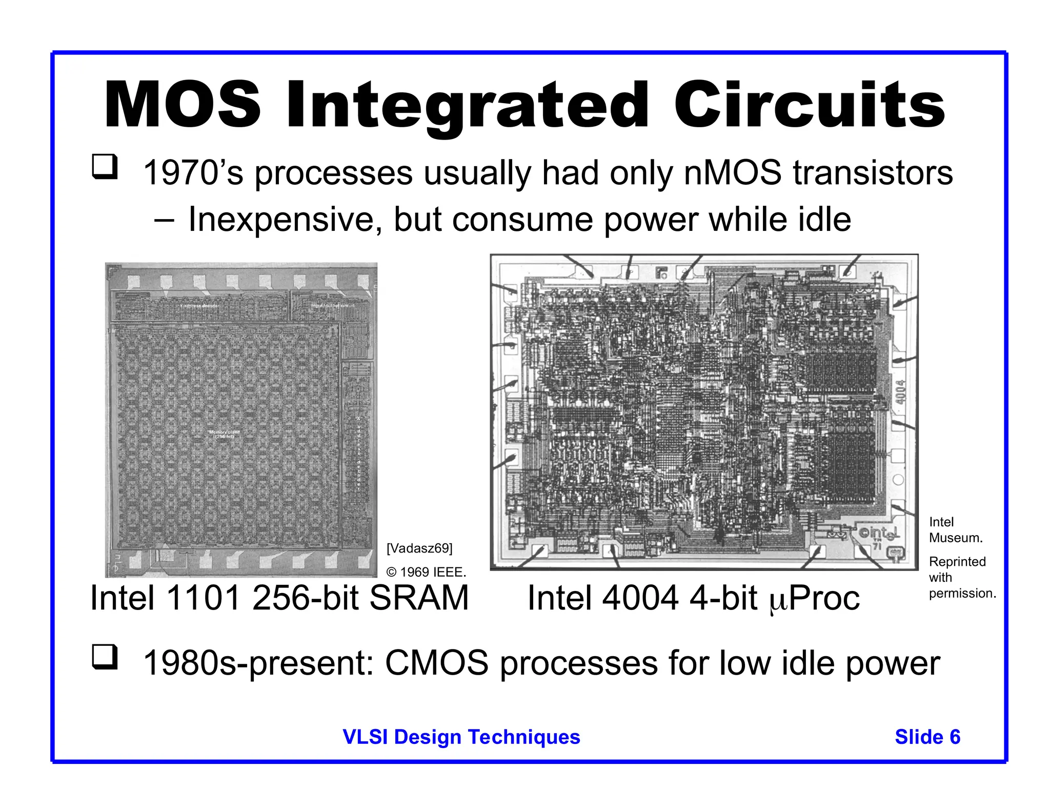 Slide 6
VLSI Design Techniques 6
 1970’s processes usually had only nMOS transistors
– Inexpensive, but consume power while idle
 1980s-present: CMOS processes for low idle power
MOS Integrated Circuits
Intel 1101 256-bit SRAM Intel 4004 4-bit Proc
[Vadasz69]
© 1969 IEEE.
Intel
Museum.
Reprinted
with
permission.
 