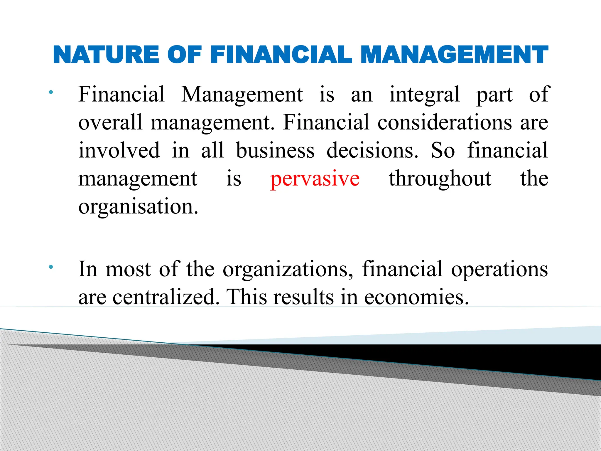 NATURE OF FINANCIAL MANAGEMENT
• Financial Management is an integral part of
overall management. Financial considerations are
involved in all business decisions. So financial
management is pervasive throughout the
organisation.
• In most of the organizations, financial operations
are centralized. This results in economies.
 