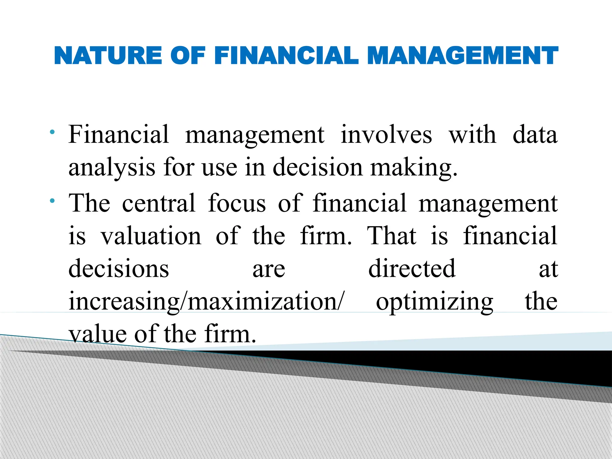 NATURE OF FINANCIAL MANAGEMENT
• Financial management involves with data
analysis for use in decision making.
• The central focus of financial management
is valuation of the firm. That is financial
decisions are directed at
increasing/maximization/ optimizing the
value of the firm.
 