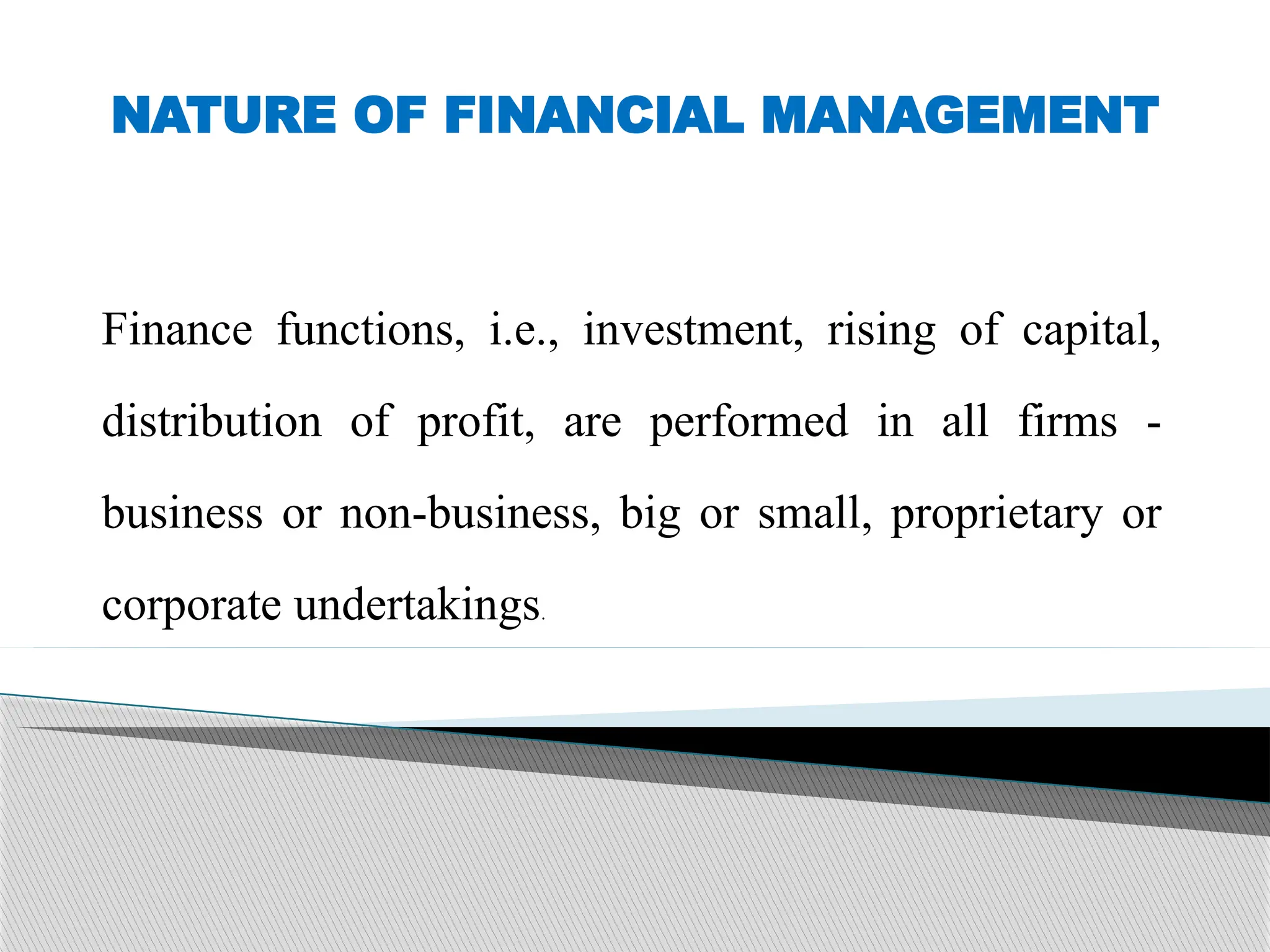 NATURE OF FINANCIAL MANAGEMENT
Finance functions, i.e., investment, rising of capital,
distribution of profit, are performed in all firms -
business or non-business, big or small, proprietary or
corporate undertakings.
 