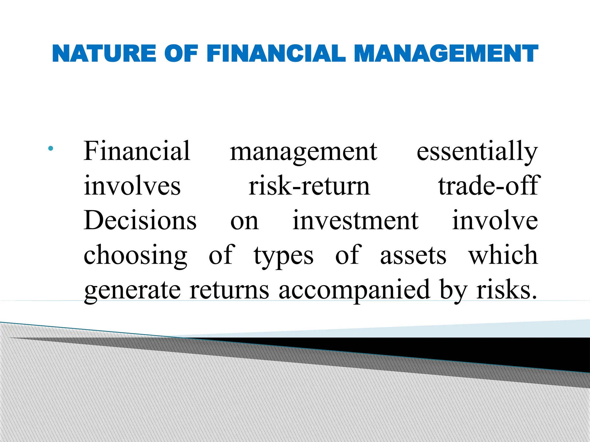 NATURE OF FINANCIAL MANAGEMENT
• Financial management essentially
involves risk-return trade-off
Decisions on investment involve
choosing of types of assets which
generate returns accompanied by risks.
 