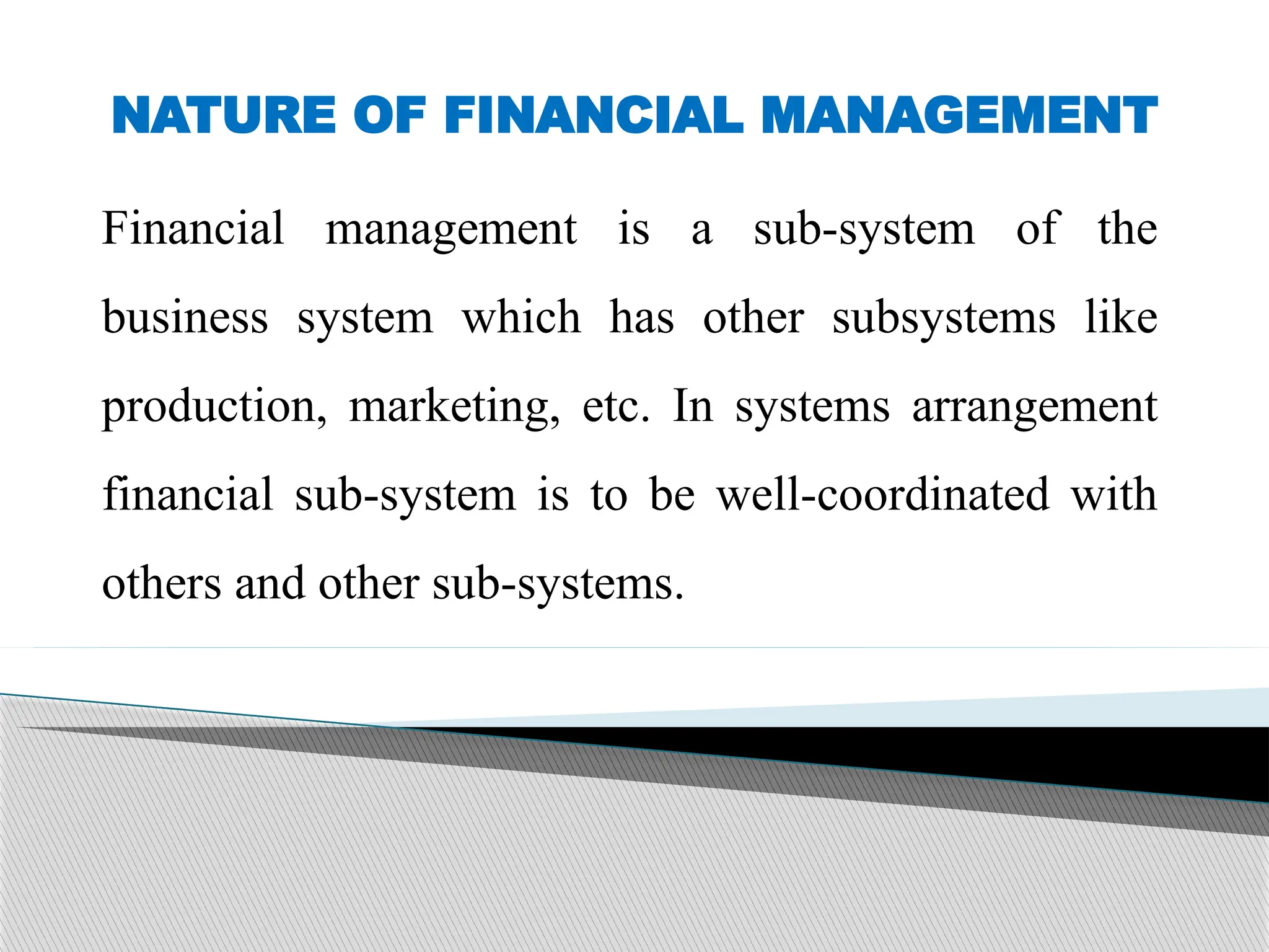 NATURE OF FINANCIAL MANAGEMENT
Financial management is a sub-system of the
business system which has other subsystems like
production, marketing, etc. In systems arrangement
financial sub-system is to be well-coordinated with
others and other sub-systems.
 