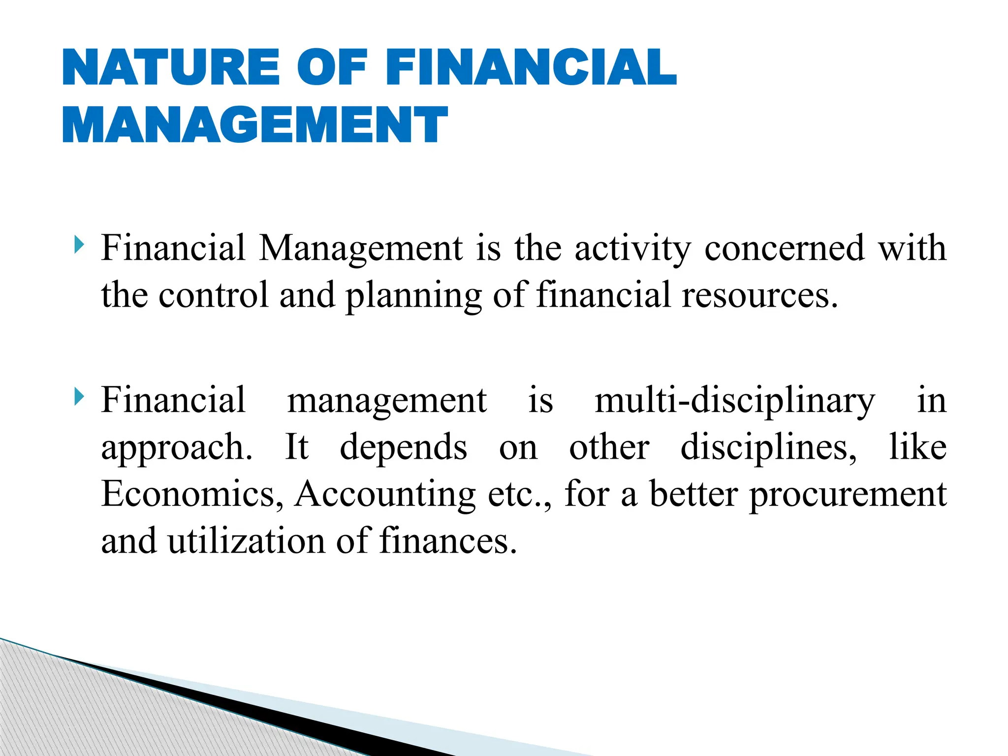  Financial Management is the activity concerned with
the control and planning of financial resources.
 Financial management is multi-disciplinary in
approach. It depends on other disciplines, like
Economics, Accounting etc., for a better procurement
and utilization of finances.
NATURE OF FINANCIAL
MANAGEMENT
 