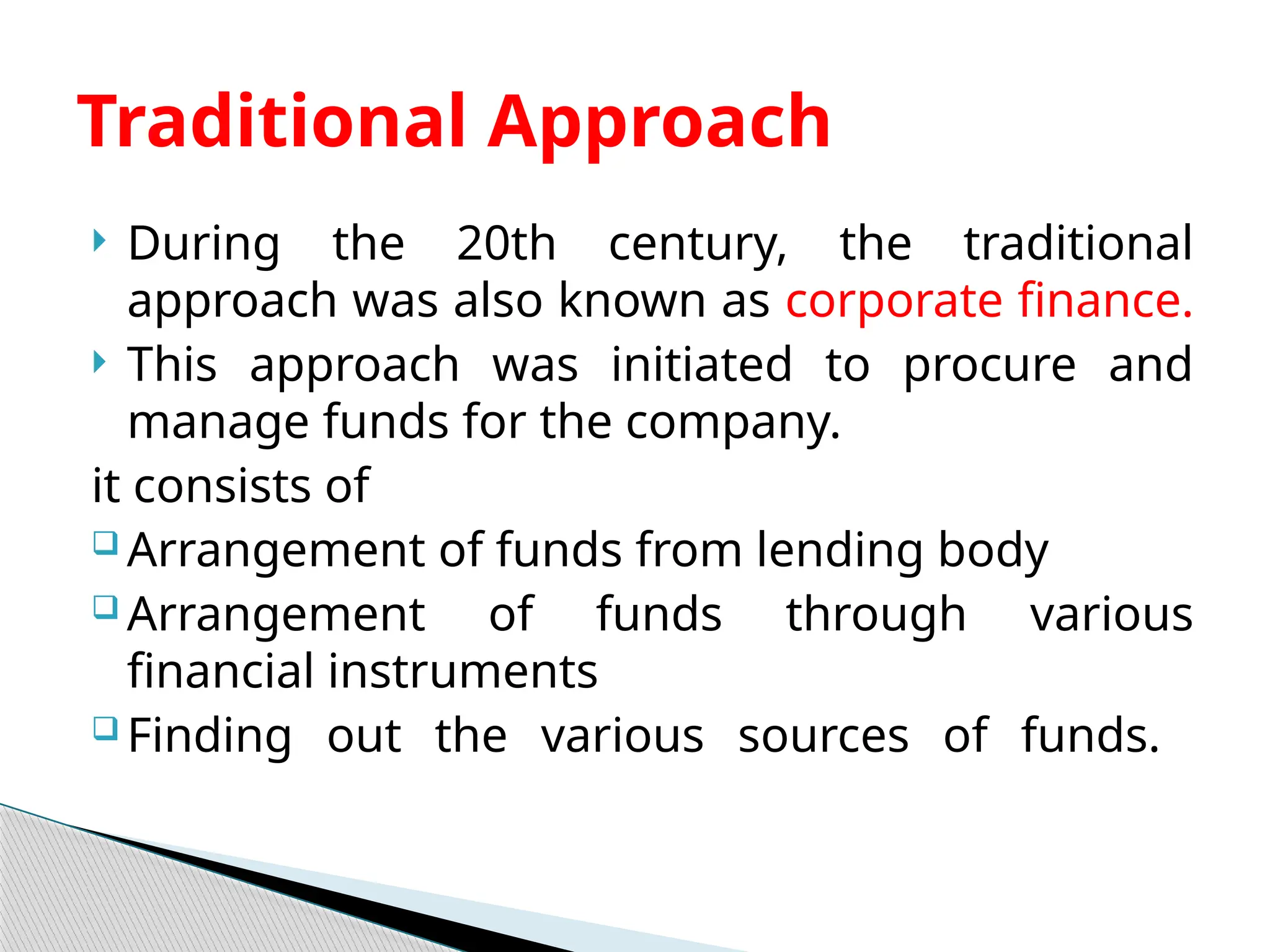  During the 20th century, the traditional
approach was also known as corporate finance.
 This approach was initiated to procure and
manage funds for the company.
it consists of
 Arrangement of funds from lending body
 Arrangement of funds through various
financial instruments
 Finding out the various sources of funds.
Traditional Approach
 