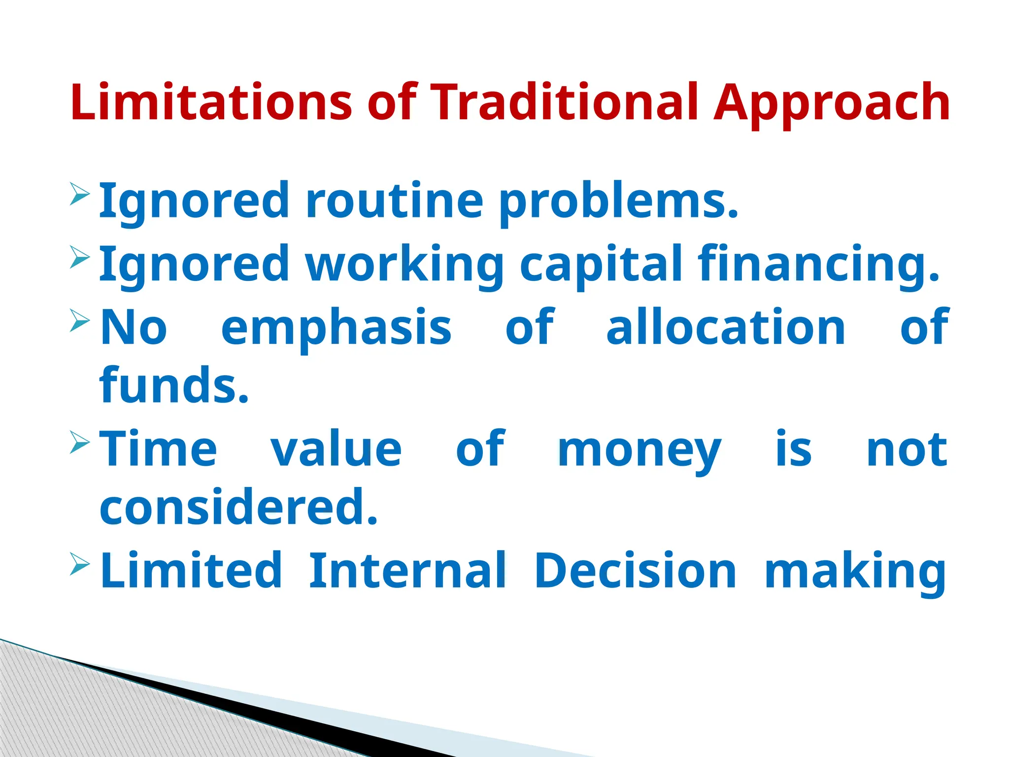  Ignored routine problems.
 Ignored working capital financing.
 No emphasis of allocation of
funds.
 Time value of money is not
considered.
 Limited Internal Decision making
Limitations of Traditional Approach
 