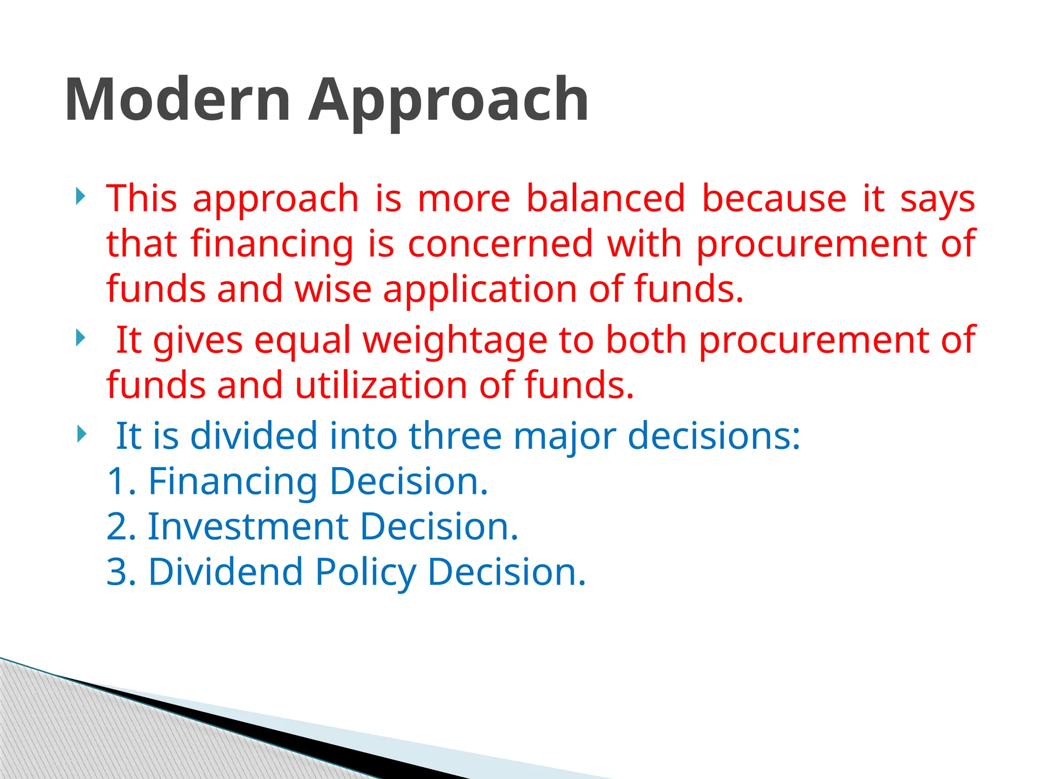  This approach is more balanced because it says
that financing is concerned with procurement of
funds and wise application of funds.
 It gives equal weightage to both procurement of
funds and utilization of funds.
 It is divided into three major decisions:
1. Financing Decision.
2. Investment Decision.
3. Dividend Policy Decision.
Modern Approach
 