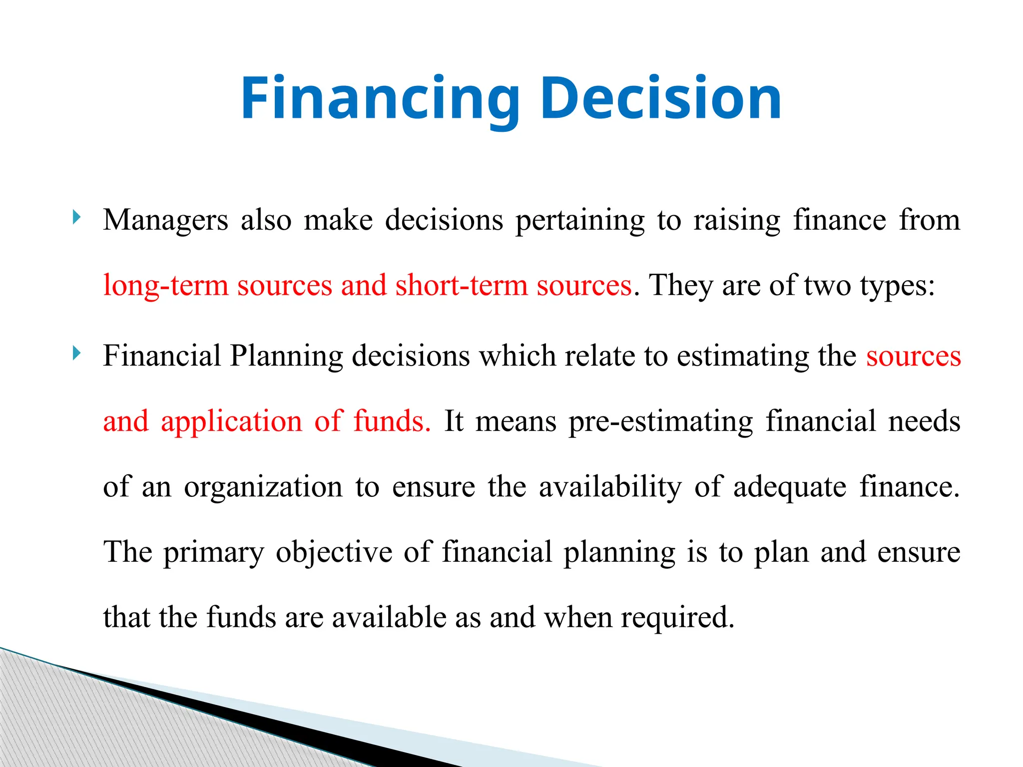 Financing Decision
 Managers also make decisions pertaining to raising finance from
long-term sources and short-term sources. They are of two types:
 Financial Planning decisions which relate to estimating the sources
and application of funds. It means pre-estimating financial needs
of an organization to ensure the availability of adequate finance.
The primary objective of financial planning is to plan and ensure
that the funds are available as and when required.
 