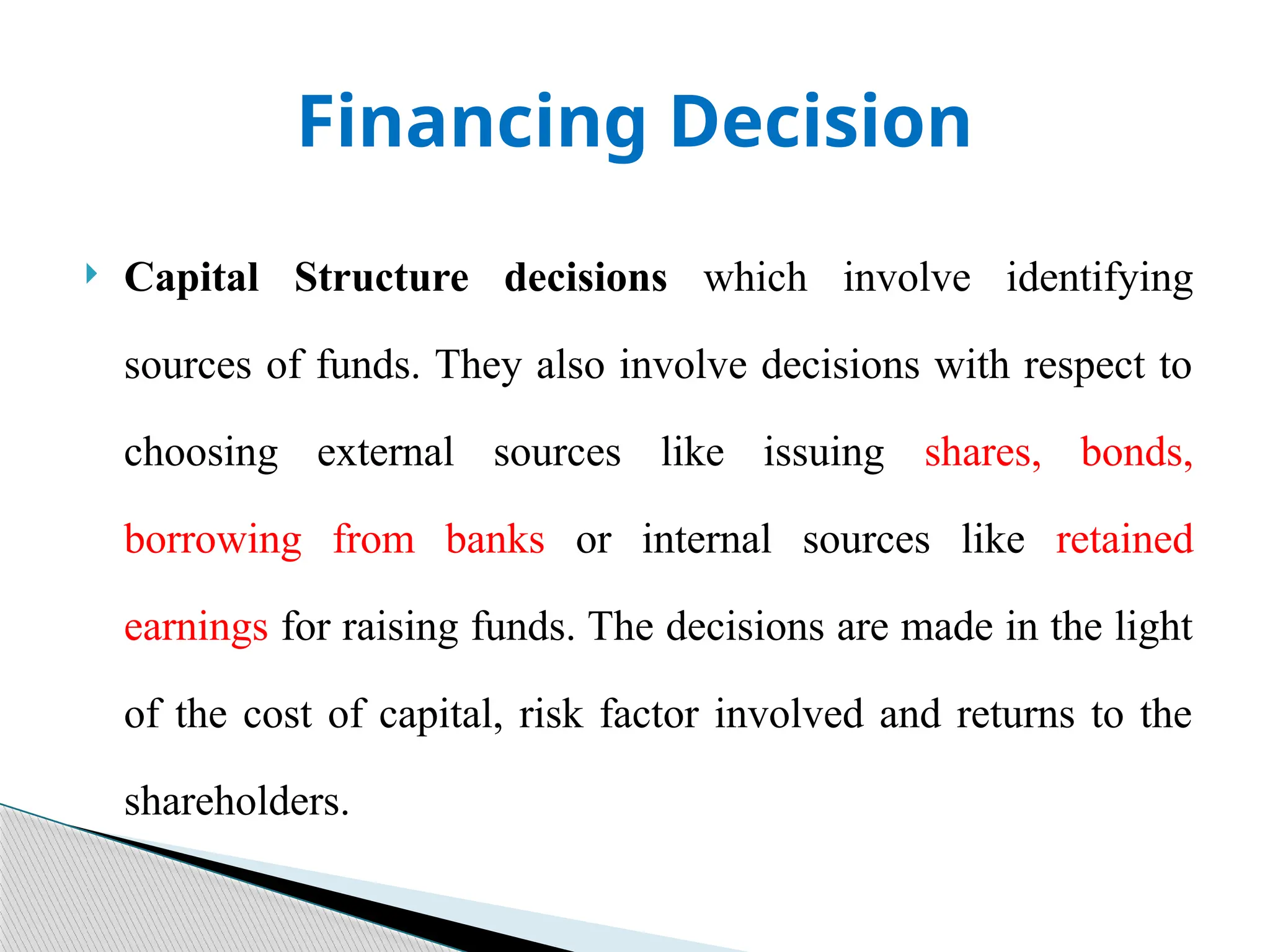 Financing Decision
 Capital Structure decisions which involve identifying
sources of funds. They also involve decisions with respect to
choosing external sources like issuing shares, bonds,
borrowing from banks or internal sources like retained
earnings for raising funds. The decisions are made in the light
of the cost of capital, risk factor involved and returns to the
shareholders.
 