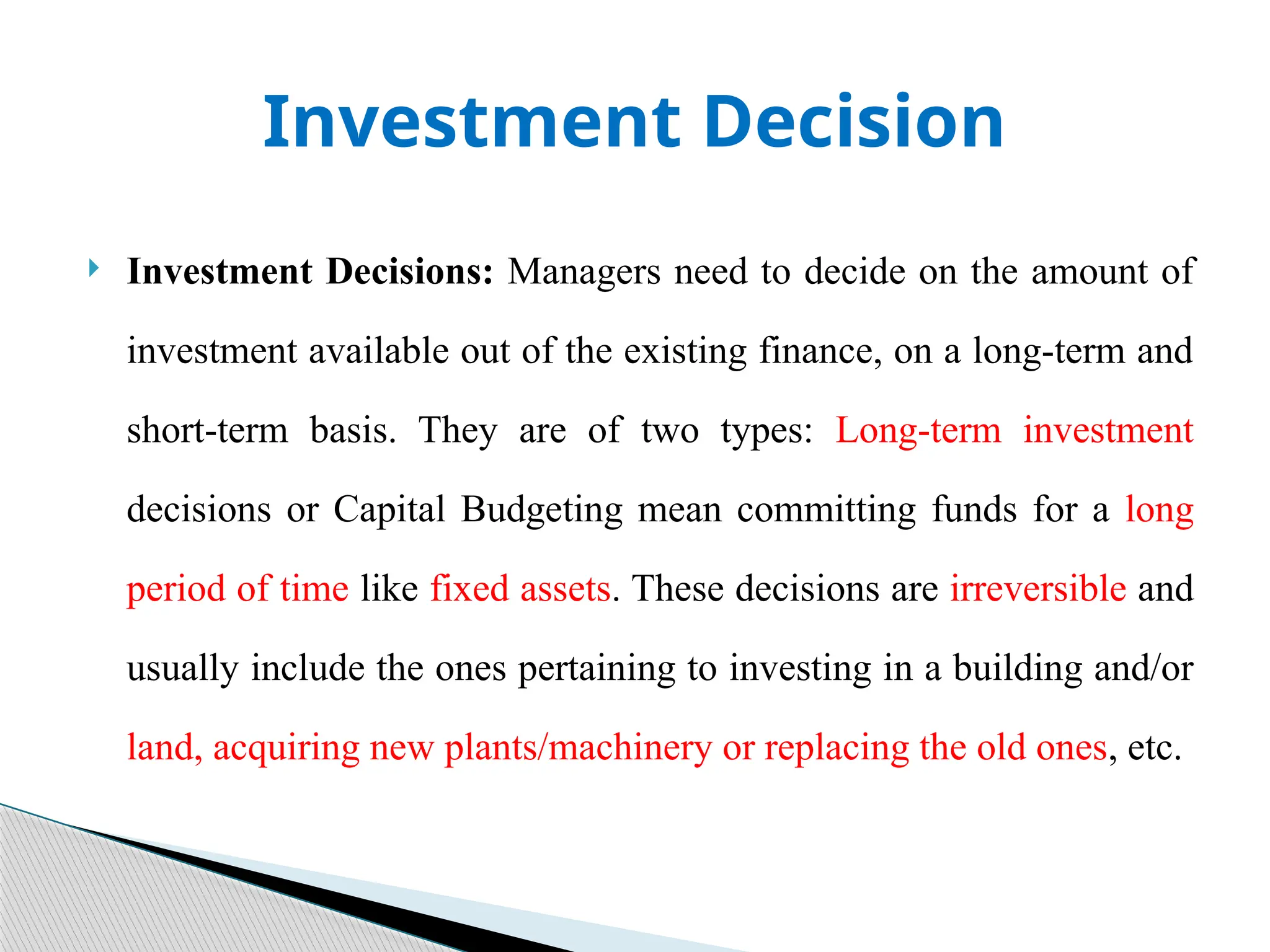 Investment Decision
 Investment Decisions: Managers need to decide on the amount of
investment available out of the existing finance, on a long-term and
short-term basis. They are of two types: Long-term investment
decisions or Capital Budgeting mean committing funds for a long
period of time like fixed assets. These decisions are irreversible and
usually include the ones pertaining to investing in a building and/or
land, acquiring new plants/machinery or replacing the old ones, etc.
 