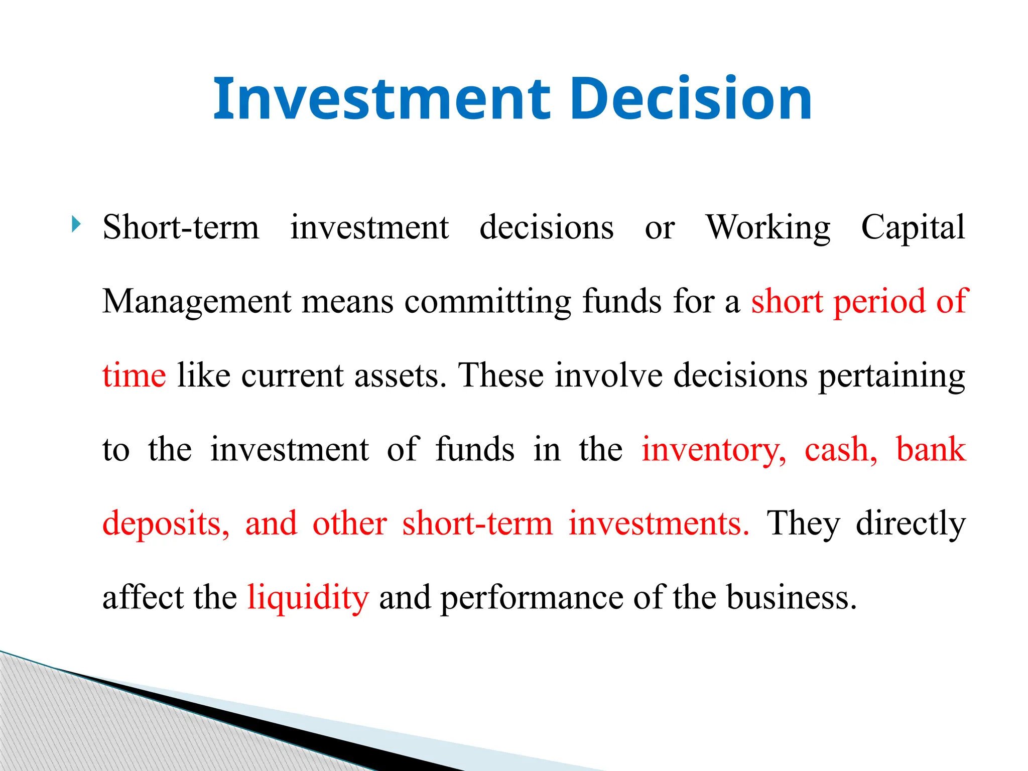 Investment Decision
 Short-term investment decisions or Working Capital
Management means committing funds for a short period of
time like current assets. These involve decisions pertaining
to the investment of funds in the inventory, cash, bank
deposits, and other short-term investments. They directly
affect the liquidity and performance of the business.
 