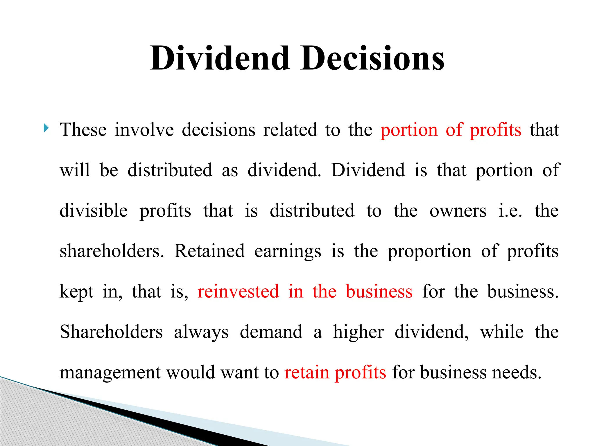 Dividend Decisions
 These involve decisions related to the portion of profits that
will be distributed as dividend. Dividend is that portion of
divisible profits that is distributed to the owners i.e. the
shareholders. Retained earnings is the proportion of profits
kept in, that is, reinvested in the business for the business.
Shareholders always demand a higher dividend, while the
management would want to retain profits for business needs.
 
