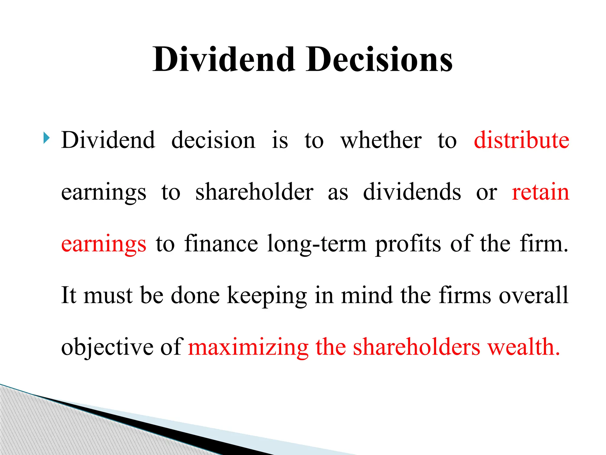 Dividend Decisions
 Dividend decision is to whether to distribute
earnings to shareholder as dividends or retain
earnings to finance long-term profits of the firm.
It must be done keeping in mind the firms overall
objective of maximizing the shareholders wealth.
 