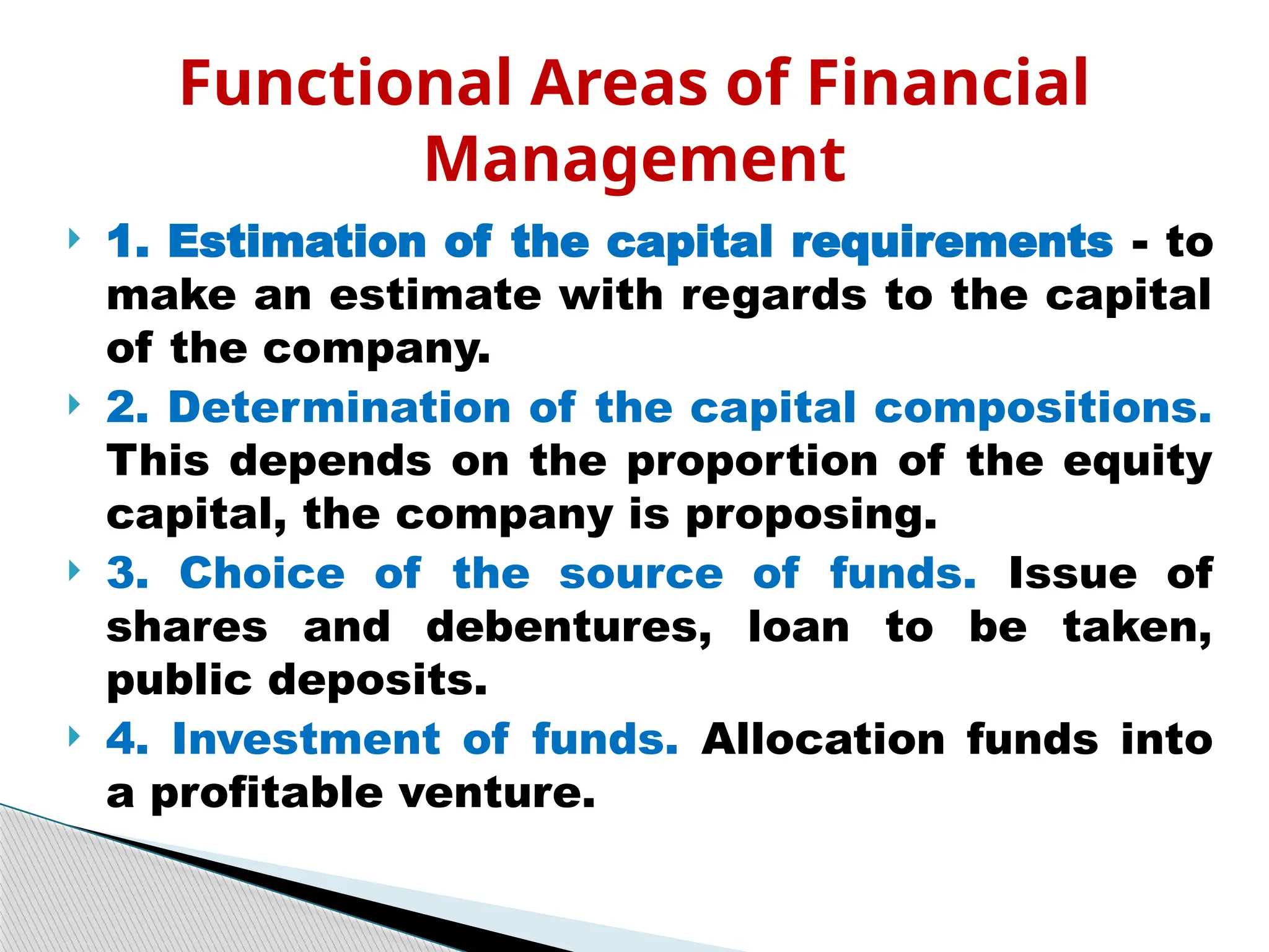  1. Estimation of the capital requirements - to
make an estimate with regards to the capital
of the company.
 2. Determination of the capital compositions.
This depends on the proportion of the equity
capital, the company is proposing.
 3. Choice of the source of funds. Issue of
shares and debentures, loan to be taken,
public deposits.
 4. Investment of funds. Allocation funds into
a profitable venture.
Functional Areas of Financial
Management
 