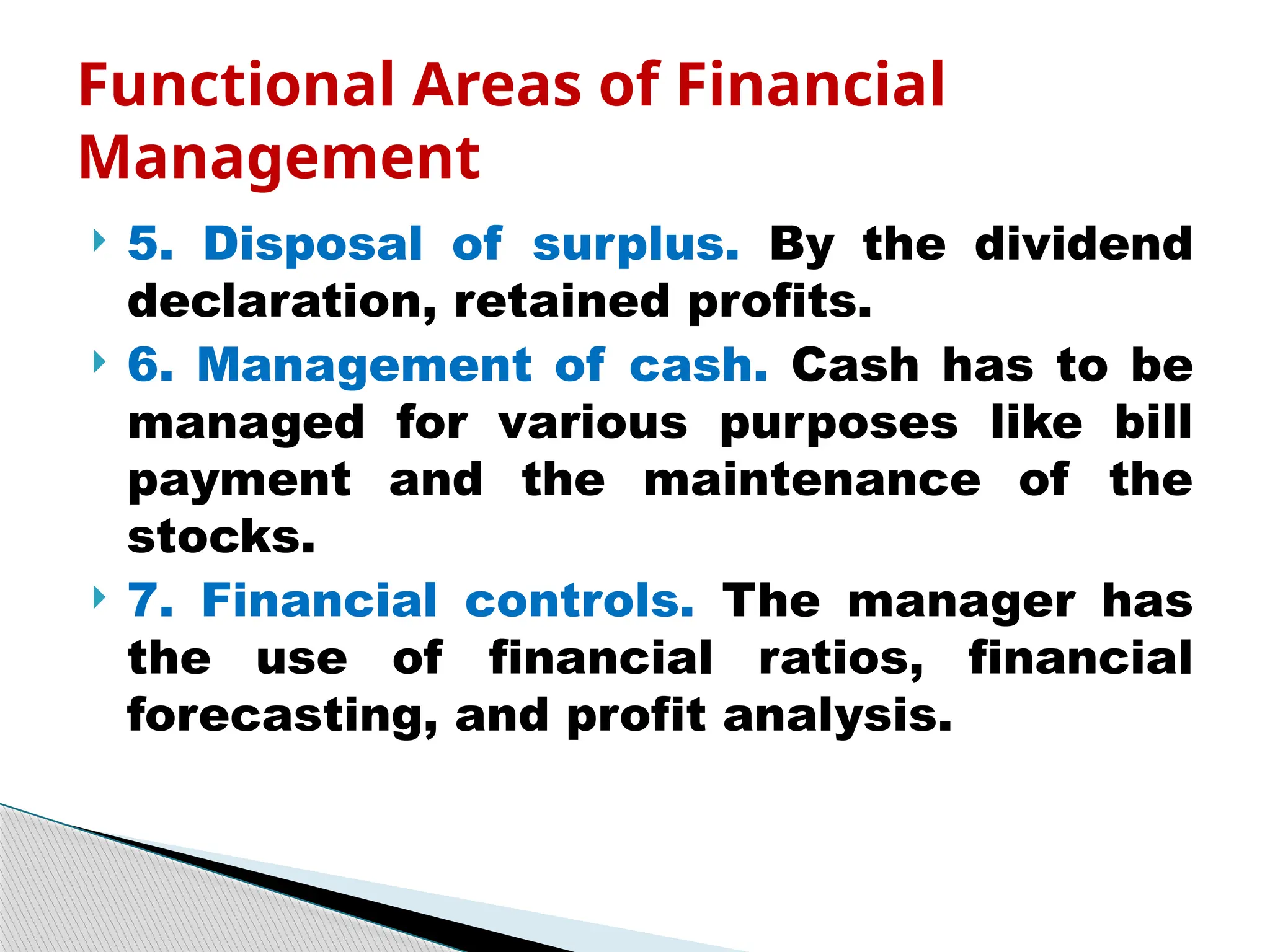  5. Disposal of surplus. By the dividend
declaration, retained profits.
 6. Management of cash. Cash has to be
managed for various purposes like bill
payment and the maintenance of the
stocks.
 7. Financial controls. The manager has
the use of financial ratios, financial
forecasting, and profit analysis.
Functional Areas of Financial
Management
 