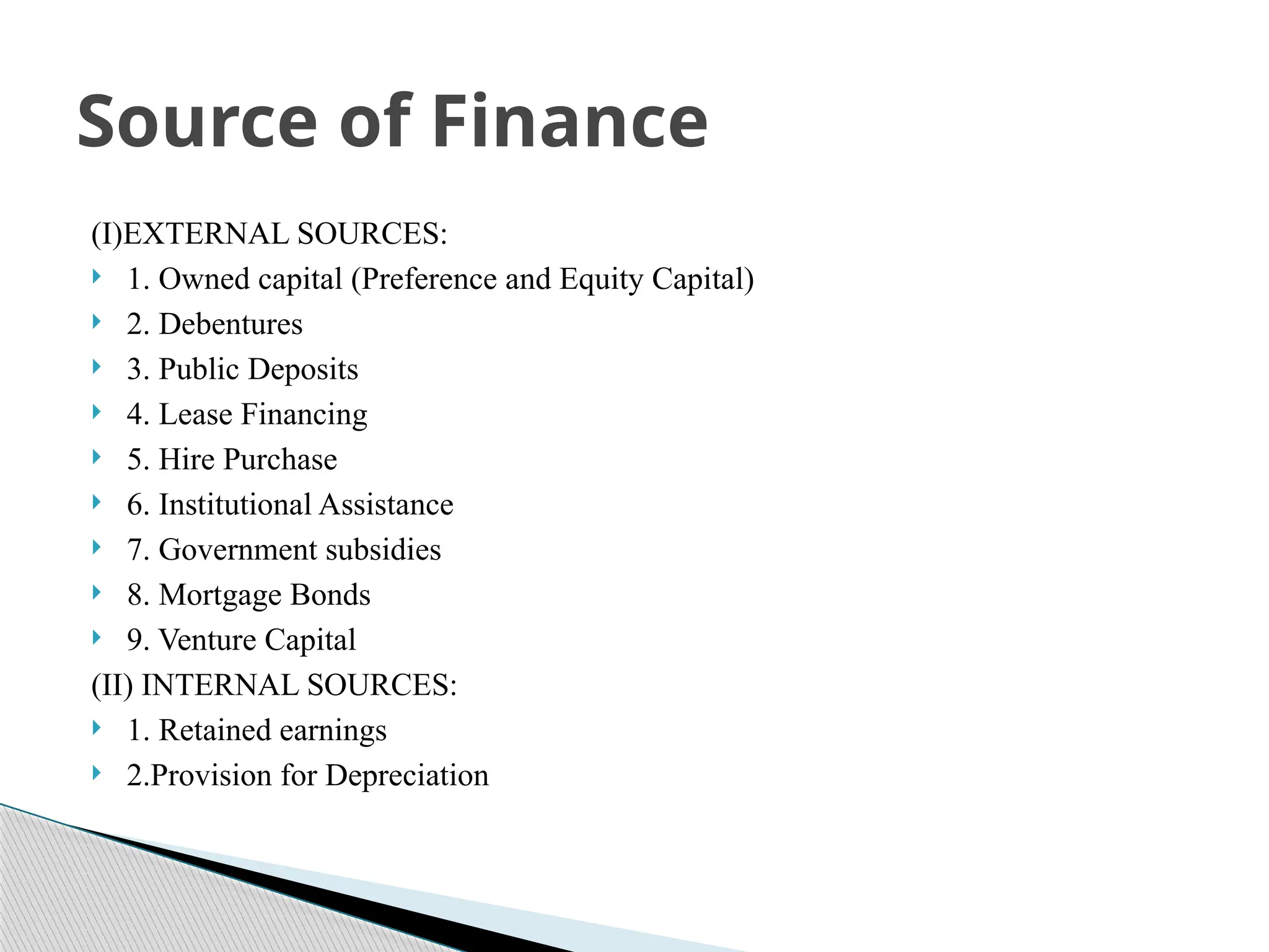 (I)EXTERNAL SOURCES:
 1. Owned capital (Preference and Equity Capital)
 2. Debentures
 3. Public Deposits
 4. Lease Financing
 5. Hire Purchase
 6. Institutional Assistance
 7. Government subsidies
 8. Mortgage Bonds
 9. Venture Capital
(II) INTERNAL SOURCES:
 1. Retained earnings
 2.Provision for Depreciation
Source of Finance
 