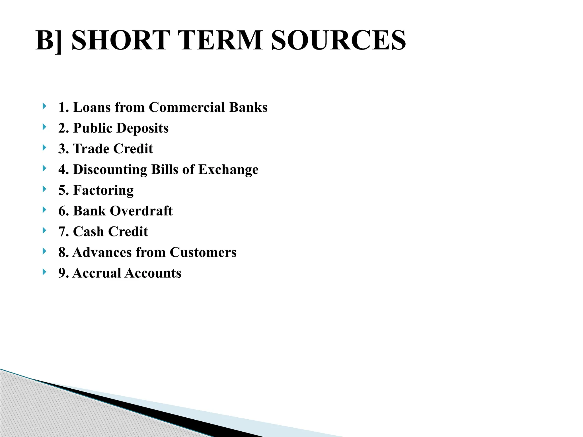  1. Loans from Commercial Banks
 2. Public Deposits
 3. Trade Credit
 4. Discounting Bills of Exchange
 5. Factoring
 6. Bank Overdraft
 7. Cash Credit
 8. Advances from Customers
 9. Accrual Accounts
B] SHORT TERM SOURCES
 
