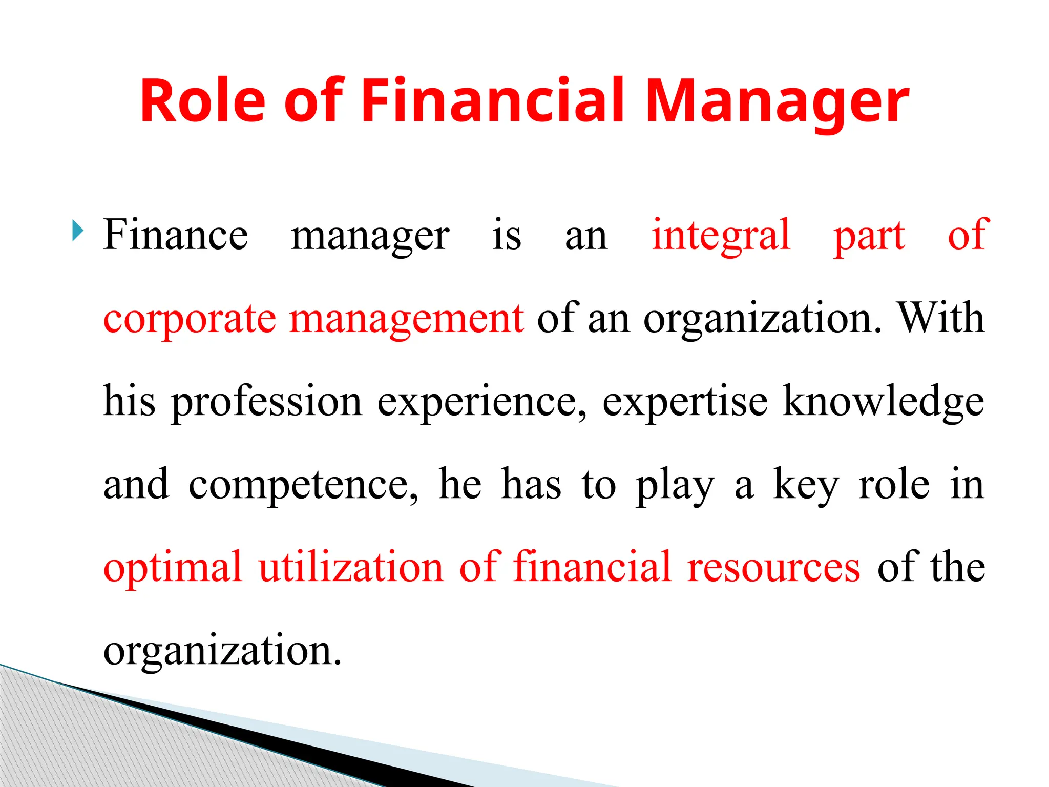  Finance manager is an integral part of
corporate management of an organization. With
his profession experience, expertise knowledge
and competence, he has to play a key role in
optimal utilization of financial resources of the
organization.
Role of Financial Manager
 