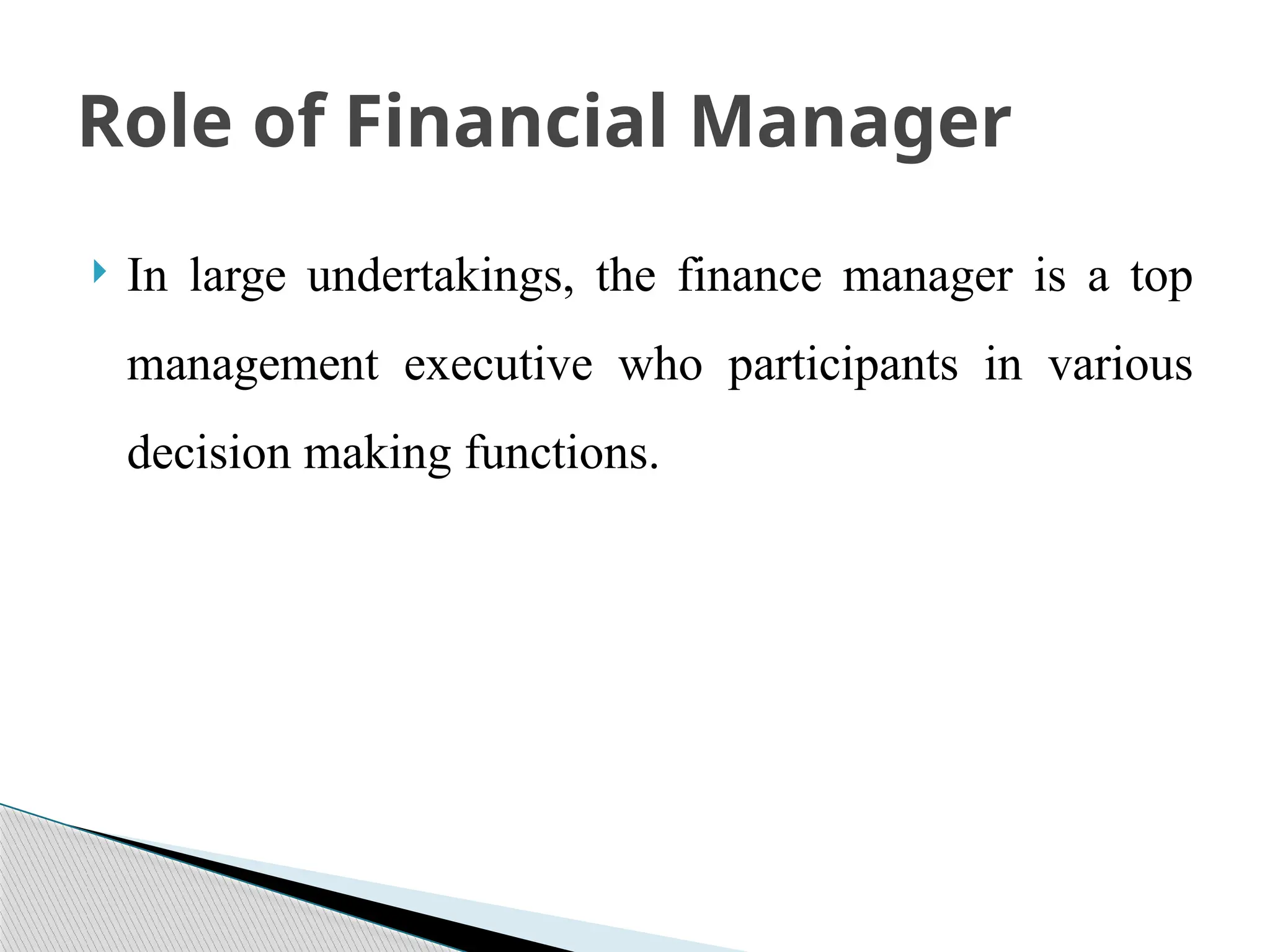  In large undertakings, the finance manager is a top
management executive who participants in various
decision making functions.
Role of Financial Manager
 